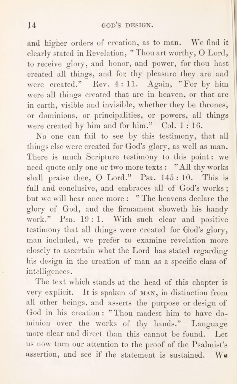 and higher orders of creation, as to man. We find it clearly stated in Revelation,  Thou art worthy, O Lord, to receive glory, and honor, and power, for thou hast created all things, and for thy pleasure they are and were created.” Rev. 4: 11. Again, For by him were all things created that are in heaven, or that are in earth, visible and invisible, whether they be thrones, or dominions, or principalities, or powers, all things were created by him and for him.” Col. 1:16. No one can fail to see by this testimony, that all things else were created for God’s glory, as well as man. There is much Scripture testimony to this point: we need quote only one or two more texts : All thy works shall praise thee, O Lord.” Psa. 145 : 10. This is full and conclusive, and embraces all of God’s works ; but we will hear once more :  The heavens declare the glory of God, and the firmament showeth his handy work.” Psa. 19 : 1. With such clear and positive testimony that all things were created for God’s glory, man included, we prefer to examine revelation more closely to ascertain what the Lord has stated regarding his design in the creation of man as a specific class of intelligences. O The text which stands at the head of this chapter is very explicit. It is spoken of man, in distinction from all other beings, and asserts the purpose or design of God in his creation :  Thou madest him to have do- minion over the works of thy hands.” Language more clear and direct than this cannot be found. Let us now turn our attention to the proof of the Psalmist’s assertion, and see if the statement is sustained. We