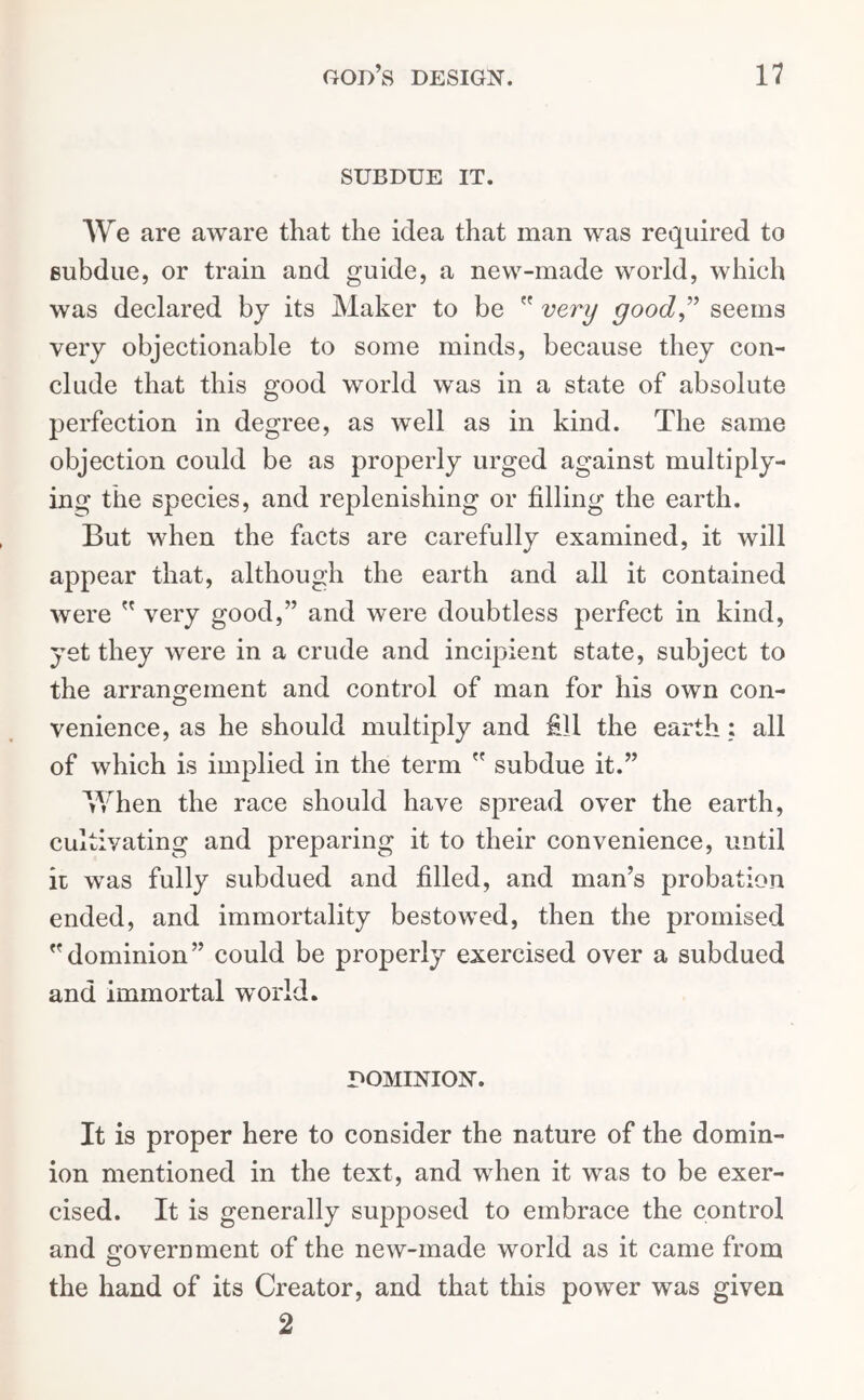 SUBDUE IT. We are aware that the idea that man was required to eubdue, or train and guide, a new-made world, which was declared by its Maker to be  very good” seems very objectionable to some minds, because they con- clude that this good world was in a state of absolute perfection in degree, as well as in kind. The same objection could be as properly urged against multiply- ing the species, and replenishing or filling the earth. But when the facts are carefully examined, it will appear that, although the earth and all it contained were ” very good,” and were doubtless perfect in kind, yet they were in a crude and incipient state, subject to the arrangement and control of man for his own con- venience, as he should multiply and fill the earth; all of which is implied in the term  subdue it.” When the race should have spread over the earth, cultivating and preparing it to their convenience, until it was fully subdued and filled, and man’s probation ended, and immortality bestowed, then the promised dominion” could be properly exercised over a subdued and immortal world. DOMINION. It is proper here to consider the nature of the domin- ion mentioned in the text, and when it was to be exer- cised. It is generally supposed to embrace the control and government of the new-made world as it came from the hand of its Creator, and that this power was given 2