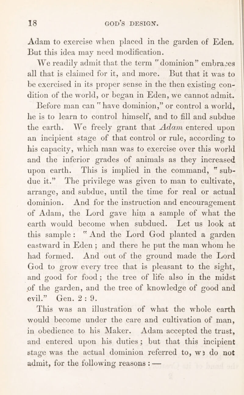 Adam to exercise when placed in the garden of Eden, But this idea may need modification. We readily admit that the term  dominion” embraces all that is claimed for it, and more. But that it was to be exercised in its proper sense in the then existing con- dition of the world, or began in Eden, we cannot admit. Before man can have dominion,” or control a world, he is to learn to control himself, and to fill and subdue the earth. We freely grant that Adam entered upon an incipient stage of that control or rule, according to his capacity, which man was to exercise over this world and the inferior grades of animals as they increased upon earth. This is implied in the command,  sub- due it.” The privilege was given to man to cultivate, arrange, and subdue, until the time for real or actual dominion. And for the instruction and encouragement of Adam, the Lord gave him a sample of what the earth would become when subdued. Let us look at this sample :  And the Lord God planted a garden eastward in Eden ; and there he put the man whom he had formed. And out of the ground made the Lord God to grow every tree that is pleasant to the sight, and good for food ; the tree of life also in the midst of the garden, and the tree of knowledge of good and evil.” Gen. 2:9. This was an illustration of wdiat the whole earth would become under the care and cultivation of man, in obedience to his Maker. Adam accepted the trust, and entered upon his duties; but that this incipient stage was the actual dominion referred to, W3 do not admit, for the following reasons : —