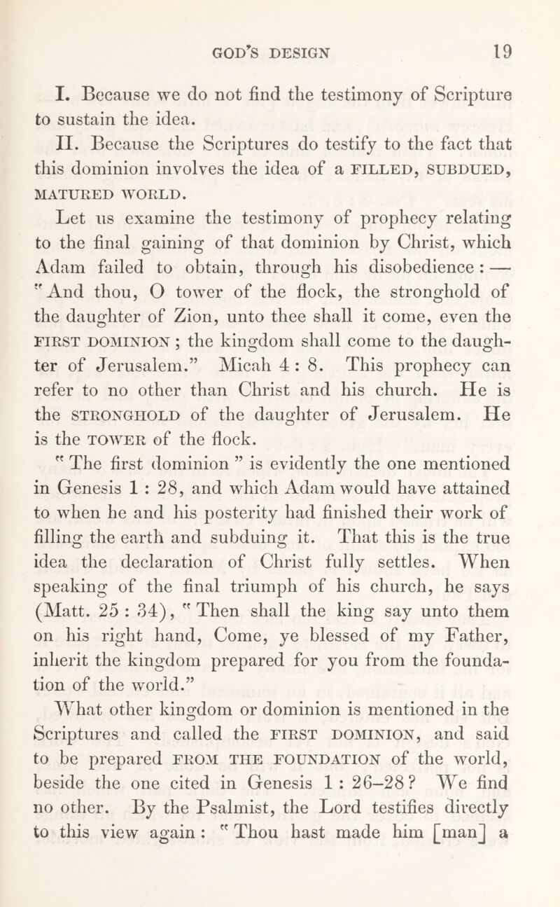 I. Because we do not find the testimony of Scripture to sustain the idea. II. Because the Scriptures do testify to the fact that this dominion involves the idea of a filled, subdued, MATURED WORLD. Let us examine the testimony of prophecy relating to the final gaining of that dominion by Christ, which Adam failed to obtain, through his disobedience: — And thou, O tower of the flock, the stronghold of the daughter of Zion, unto thee shall it come, even the First dominion ; the kingdom shall come to the daugh- ter of Jerusalem.” Micah 4:8. This prophecy can refer to no other than Christ and his church. He is the stronghold of the daughter of Jerusalem. He is the tower of the flock.  The first dominion ” is evidently the one mentioned in Genesis 1 : 28, and which Adam would have attained to when he and his posterity had finished their work of filling the earth and subduing it. That this is the true idea the declaration of Christ fully settles. When speaking of the final triumph of his church, he says (Matt. 25 : 34), Then shall the king say unto them on his right hand, Come, ye blessed of my Father, inherit the kingdom prepared for you from the founda- tion of the world.” What other kingdom or dominion is mentioned in the Scriptures and called the first dominion, and said to be prepared from the foundation of the world, beside the one cited in Genesis 1: 26—28? We find no other. By the Psalmist, the Lord testifies directly to this view again :  Thou hast made him [man] a