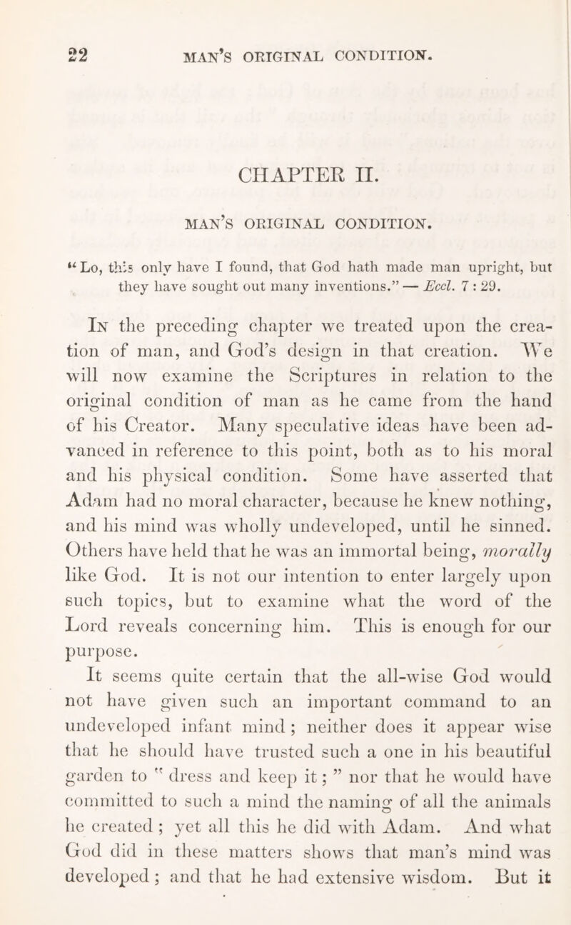 CHAPTER II. man’s original condition. “Lo, this only have I found, that God hath made man upright, but they have sought out many inventions.” — Eccl. 7 : 29. In the preceding chapter we treated upon the crea- tion of man, and God’s design in that creation. We will now examine the Scriptures in relation to the original condition of man as he came from the hand O of his Creator. Many speculative ideas have been ad- vanced in reference to this point, both as to his moral and his physical condition. Some have asserted that Adam had no moral character, because he knew nothing, and his mind was wholly undeveloped, until he sinned. Others have held that he was an immortal being, morally like God. It is not our intention to enter largely upon such topics, but to examine what the word of the Lord reveals concernum him. This is enough for our purpose. It seems quite certain that the all-wise God would not have given such an important command to an undeveloped infant mind ; neither does it appear wise that he should have trusted such a one in his beautiful garden to  dress and keep it; ” nor that he would have committed to such a mind the naming of all the animals he created ; yet all this he did with Adam. And what God did in these matters shows that man’s mind was developed ; and that he had extensive wisdom. But it