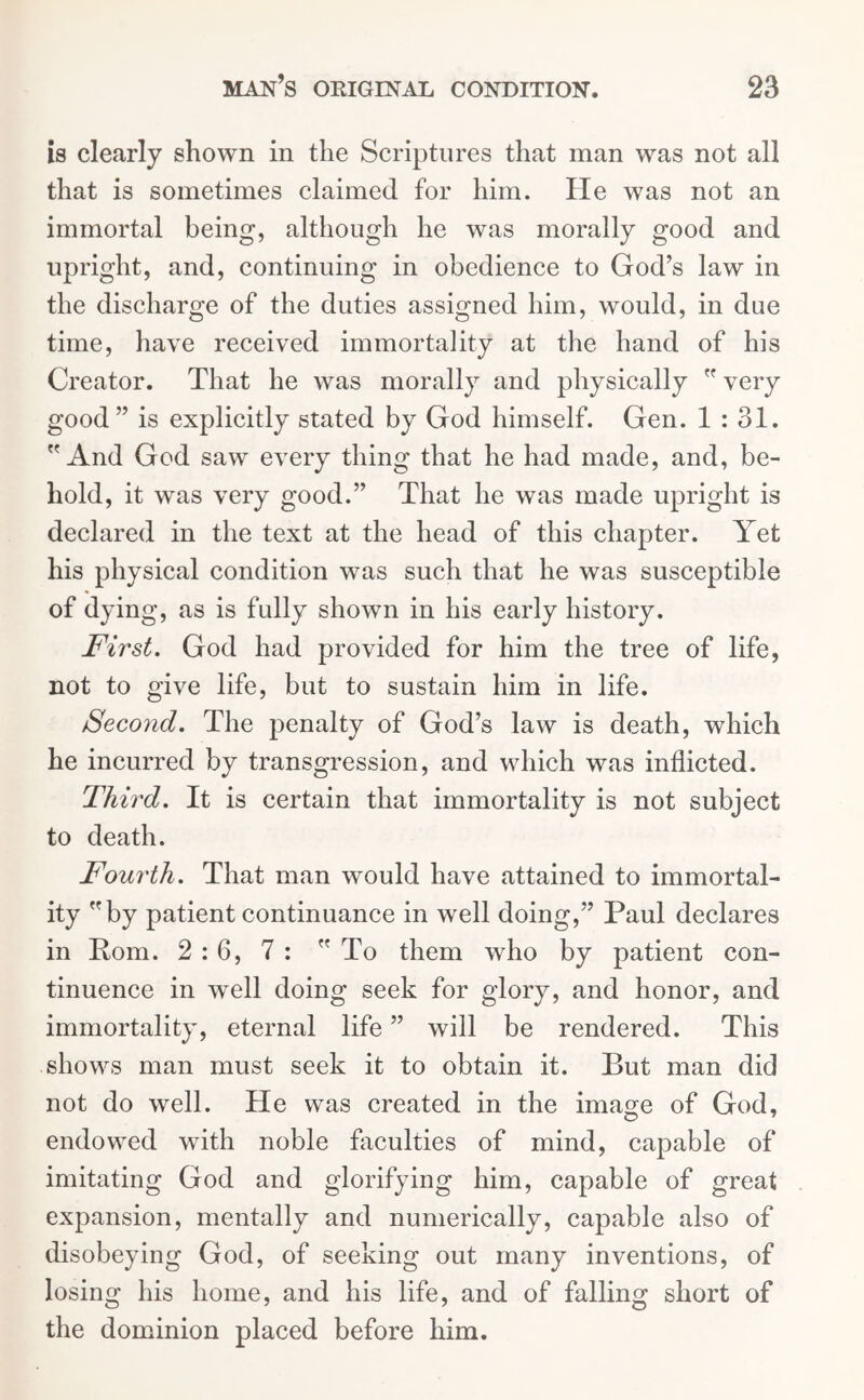 is clearly shown in the Scriptures that man was not all that is sometimes claimed for him. He was not an immortal being, although he was morally good and upright, and, continuing in obedience to God’s law in the discharge of the duties assigned him, would, in due time, have received immortality at the hand of his Creator. That he was morally and physically  very good” is explicitly stated by God himself. Gen. 1 : 31. And God saw every thing that he had made, and, be- hold, it was very good.” That he was made upright is declared in the text at the head of this chapter. Yet his physical condition was such that he was susceptible of dying, as is fully shown in his early history. First. God had provided for him the tree of life, not to give life, but to sustain him in life. Second. The penalty of God’s law is death, which he incurred by transgression, and which was inflicted. Third. It is certain that immortality is not subject to death. Fourth. That man would have attained to immortal- ity by patient continuance in well doing,” Paul declares in Pom. 2:6, 7 : To them who by patient con- tinuence in well doing seek for glory, and honor, and immortality, eternal life ” will be rendered. This shows man must seek it to obtain it. But man did not do well. He was created in the image of God, endowed with noble faculties of mind, capable of imitating God and glorifying him, capable of great expansion, mentally and numerically, capable also of disobeying God, of seeking out many inventions, of losing his home, and his life, and of falling short of the dominion placed before him.