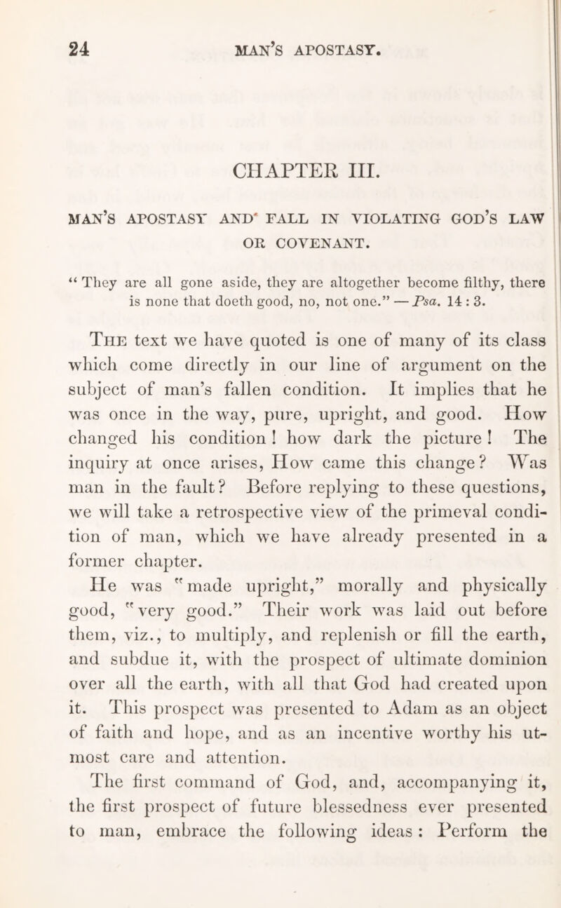 CHAPTER III. MAN’S APOSTASY AND' FALL IN VIOLATING GOD’S LAW OR COVENANT. “ They are all gone aside, they are altogether become filthy, there is none that doeth good, no, not one.” —Psa. 14 : 3. The text we have quoted is one of many of its class which come directly in our line of argument on the subject of man’s fallen condition. It implies that he was once in the way, pure, upright, and good. How changed his condition ! how dark the picture ! The inquiry at once arises, How came this change? Was man in the fault? Before replying to these questions, we will take a retrospective view of the primeval condi- tion of man, which we have already presented in a former chapter. He was made upright,” morally and physically good, very good.” Their work was laid out before them, viz., to multiply, and replenish or fill the earth, and subdue it, with the prospect of ultimate dominion over all the earth, with all that God had created upon it. This prospect was presented to Adam as an object of faith and hope, and as an incentive worthy his ut- most care and attention. The first command of God, and, accompanying it, the first prospect of future blessedness ever presented to man, embrace the following ideas : Perform the