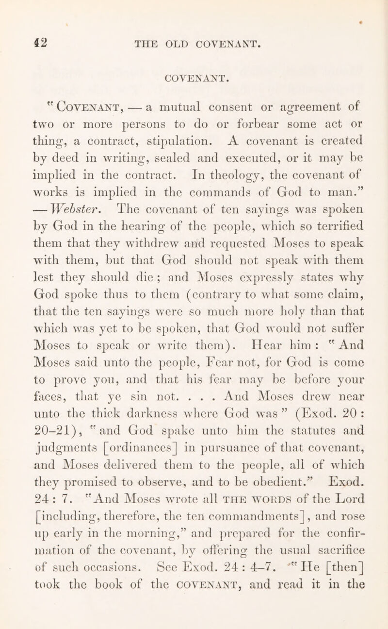 COVENANT.  Covenant, — a mutual consent or agreement of two or more persons to do or forbear some act or thing, a contract, stipulation. A covenant is created by deed in writing, sealed and executed, or it may be implied in the contract. In theology, the covenant of works is implied in the commands of God to man.” — Webster, The covenant of ten sayings was spoken by God in the hearing of the people, which so terrified them that they withdrew and requested Moses to speak with them, but that God should not speak with them lest they should die ; and Moses expressly states why God spoke thus to them (contrary to what some claim, that the ten sayings were so much more holy than that which was yet to be spoken, that God would not suffer Moses to speak or write them). Hear him: And Moses said unto the people, Fear not, for God is come to prove you, and that his fear may be before your faces, that ye sin not. . . . And Moses drew near unto the thick darkness where God was ” (Hxod. 20 : 20-21), and God spake unto him the statutes and judgments [ordinances] in pursuance of that covenant, and Moses delivered them to the people, all of which they promised to observe, and to be obedient.” Exod. 24 : 7. And Moses wrote all the words of the Lord [including, therefore, the ten commandments], and rose up early in the morning,” and prepared for the confir- mation of the covenant, by offering the usual sacrifice of such occasions. See Exod. 24: 4-7. 'He [then] took the book of the covenant, and read it in the