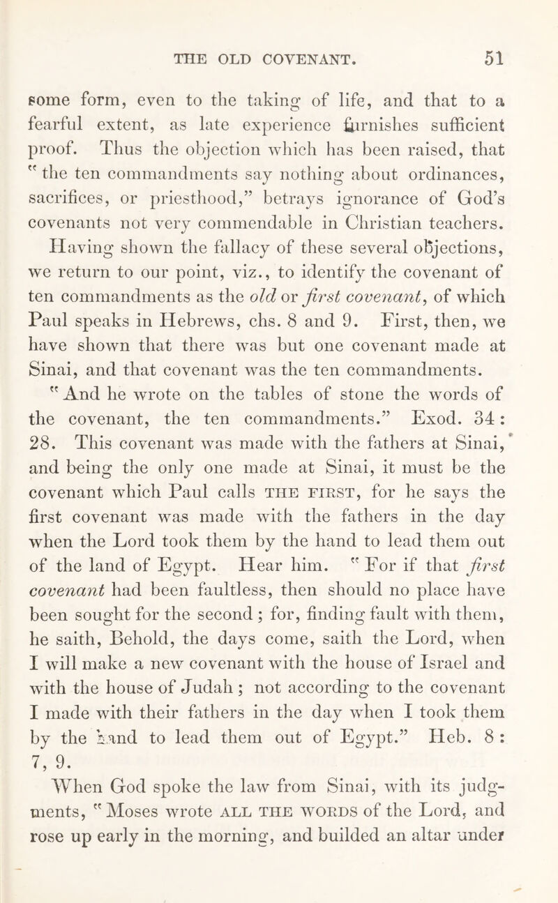 some form, even to the taking of life, and that to a fearful extent, as late experience furnishes sufficient proof. Thus the objection which has been raised, that  the ten commandments say nothing about ordinances, sacrifices, or priesthood,” betrays ignorance of God’s covenants not very commendable in Christian teachers. Having shown the fallacy of these several objections, we return to our point, viz., to identify the covenant of ten commandments as the old or first covenant, of which Paul speaks in Hebrews, chs. 8 and 9. First, then, we have shown that there was but one covenant made at Sinai, and that covenant was the ten commandments.  And he wrote on the tables of stone the words of the covenant, the ten commandments.” Exod. 34: 28. This covenant was made with the fathers at Sinai, and being the only one made at Sinai, it must be the covenant which Paul calls the first, for he says the first covenant was made with the fathers in the day when the Lord took them by the hand to lead them out of the land of Egypt. Hear him.  For if that first covenant had been faultless, then should no place have been sought for the second ; for, finding fault with them, he saith, Behold, the days come, saith the Lord, when I will make a new covenant with the house of Israel and with the house of Judah ; not according to the covenant I made with their fathers in the day when I took them by the Land to lead them out of Egypt.” Heb. 8 : 7, 9. When God spoke the law from Sinai, with its judg- ments, Moses wrote all the words of the Lord, and rose up early in the morning, and builded an altar under