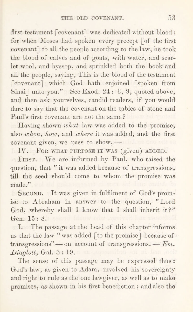 first testament [covenant] was dedicated without blood ; for when Moses had spoken every precept [of the first covenant] to all the people according to the law, he took the blood of calves and of goats, with water, and scar- let wool, and hyssop, and sprinkled both the book and all the people, saying, This is the blood of the testament [covenant] which God hath enjoined [spoken from Sinai] unto you.” See Exod. 24: 6, 9, quoted above, and then ask yourselves, candid readers, if you would dare to say that the covenant on the tables of stone and Paul’s first covenant are not the same? Having shown what law was added to the promise, also when, how, and where it was added, and the first covenant given, we pass to show,— IY. For what purpose it was (given) added. First. We are informed by Paul, who raised the question, that  it was added because of transgressions, till the seed should come to whom the promise was made.” Second. It was given in fulfilment of God’s prom- ise to Abraham in answer to the question,  Lord God, whereby shall I know that I shall inherit it?” Gen. 15 : 8. I. The passage at the head of this chapter informs us that the law  was added [to the promise] because of transgressions” — on account of transgressions.—Em. Eiaglott, Gal. 3 : 19. The sense of this passage may be expressed thus : God’s law, as given to Adam, involved his sovereignty and right to rule as the one lawgiver, as well as to make promises, as shown in his first benediction; and also the