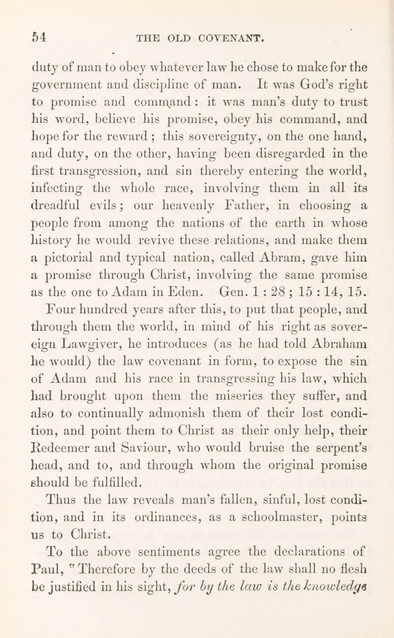 duty of man to obey whatever law he chose to make for the government and discipline of man. It was God’s right to promise and command : it was man’s duty to trust his word, believe his promise, obey his command, and hope for the reward; this sovereignty, on the one hand, and duty, on the other, having been disregarded in the first transgression, and sin thereby entering the world, infecting the whole race, involving them in all its dreadful evils; our heavenly Father, in choosing a people from among the nations of the earth in whose history he would revive these relations, and make them a pictorial and typical nation, called Abram, gave him a promise through Christ, involving the same promise as the one to Adam in Eden. Gen. 1:28; 15 : 14, 15. Four hundred years after this, to put that people, and through them the world, in mind of his right as sover- eign Lawgiver, he introduces (as he had told Abraham he would) the law covenant in form, to expose the sin of Adam and his race in transgressing his law, which had brought upon them the miseries they suffer, and also to continually admonish them of their lost condi- tion, and point them to Christ as their only help, their Redeemer and Saviour, who would bruise the serpent’s head, and to, and through whom the original promise should be fulfilled. Thus the law reveals man’s fallen, sinful, lost condi- tion, and in its ordinances, as a schoolmaster, points us to Christ. To the above sentiments agree the declarations of Paul, Therefore by the deeds of the law shall no flesh be justified in his sight, for by the laiv is the knowledge