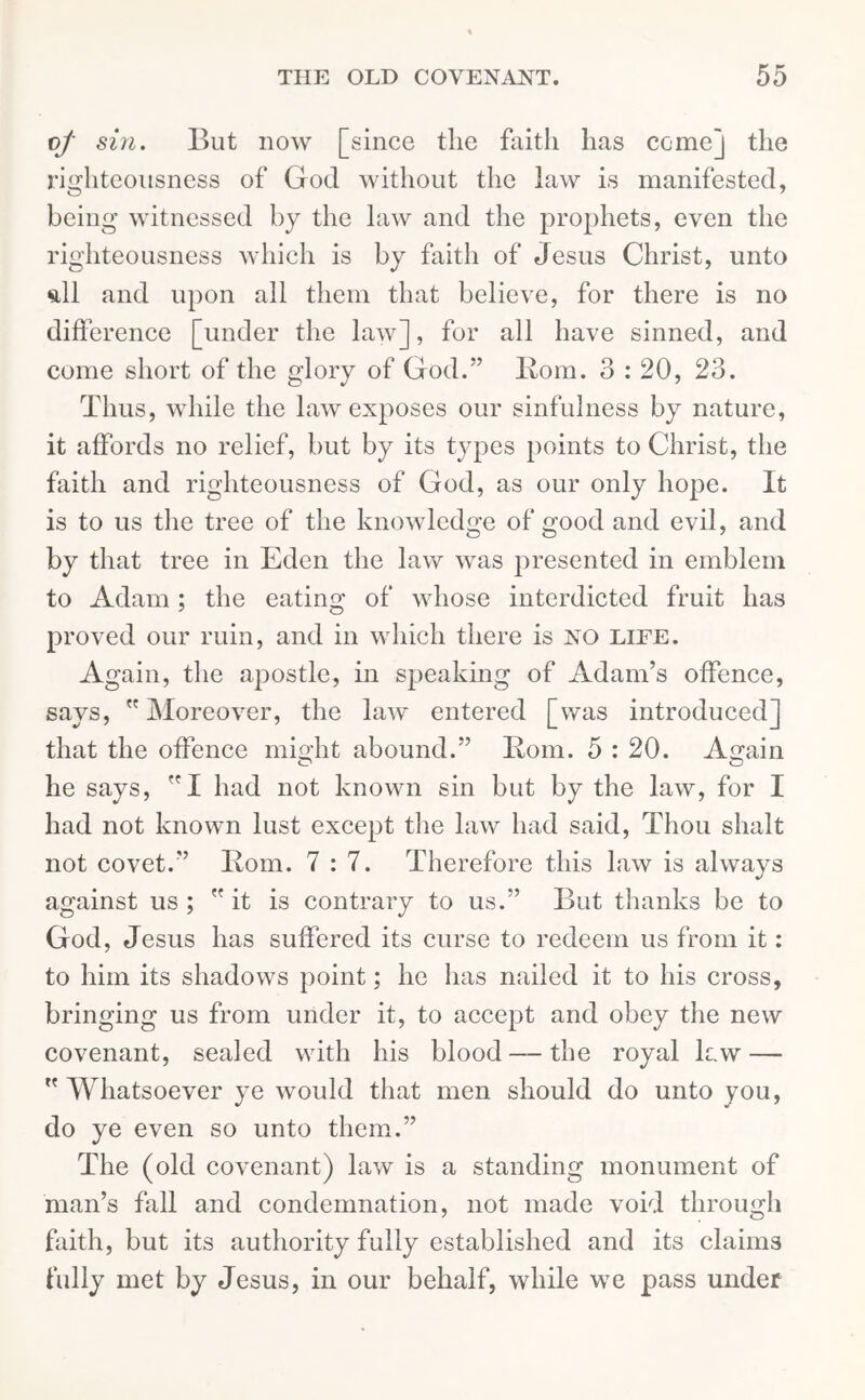 vf sin. But now [since the faith has come] the righteousness of God without the law is manifested, being witnessed by the law and the prophets, even the righteousness which is by faith of Jesus Christ, unto <dl and upon all them that believe, for there is no difference [under the law], for all have sinned, and come short of the glory of God.” Bom. 3:20, 23. Thus, while the law exposes our sinfulness by nature, it affords no relief, but by its types points to Christ, the faith and righteousness of God, as our only hope. It is to us the tree of the knowledge of good and evil, and by that tree in Eden the law was presented in emblem to Adam; the eating of whose interdicted fruit has proved our ruin, and in which there is NO life. Again, the apostle, in speaking of Adam’s offence, says,  Moreover, the law entered [was introduced] that the offence might abound.” Bom. 5 : 20. Again O O he says, ”1 had not known sin but by the law, for I had not known lust except the law had said, Thou shalt not covet.” Bom. 7:7. Therefore this law is always against us ;  it is contrary to us.” But thanks be to God, Jesus has suffered its curse to redeem us from it: to him its shadows point; he has nailed it to his cross, bringing us from under it, to accept and obey the new covenant, sealed with his blood—the royal law —  Whatsoever ye would that men should do unto you, do ye even so unto them.” The (old covenant) law is a standing monument of man’s fall and condemnation, not made void through faith, but its authority fully established and its claims fully met by Jesus, in our behalf, while we pass under