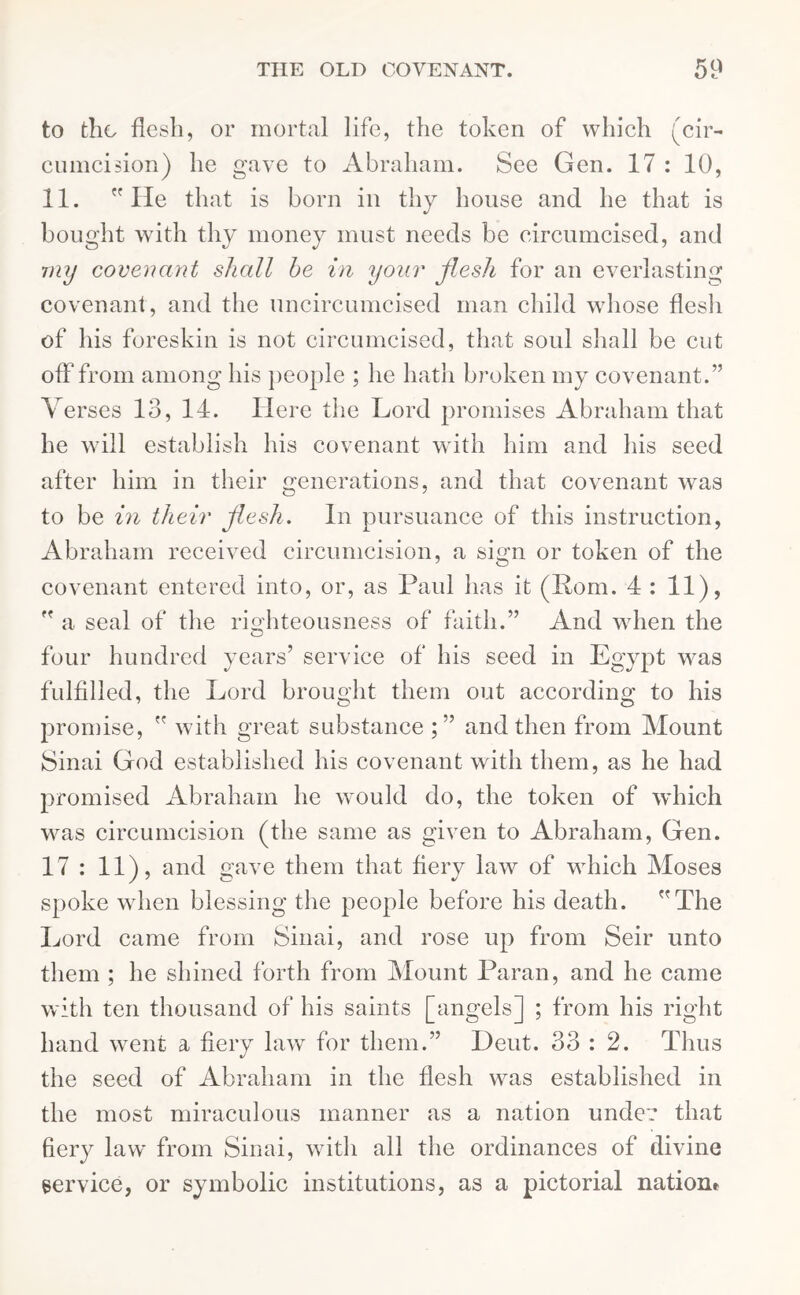 to the flesh, or mortal life, the token of which (cir- cumcision) he gave to Abraham. See Gen. 17 : 10, 11. He that is born in thy house and he that is bought with thy money must needs be circumcised, and my covenant shall he in your flesh for an everlasting covenant, and the uncircumcised man child whose flesh of his foreskin is not circumcised, that soul shall be cut off from among his people ; lie hath broken my covenant.” Verses 13, 14. Here the Lord promises Abraham that he will establish his covenant with him and his seed after him in their generations, and that covenant was to be in their flesh. In pursuance of this instruction, Abraham received circumcision, a sign or token of the covenant entered into, or, as Paul has it (Rom. 4 : 11),  a seal of the righteousness of faith.” And when the four hundred years’ service of his seed in Egypt was fulfilled, the Lord brought them out according to his promise,  with great substance and then from Mount Sinai God established his covenant with them, as he had promised Abraham he would do, the token of which was circumcision (the same as given to Abraham, Gen. 17 : 11), and gave them that fiery law of which Moses spoke when blessing the people before his death. The Lord came from Sinai, and rose up from Seir unto them ; he shined forth from Mount Paran, and he came with ten thousand of his saints [angels] ; from his right hand went a fiery law for them.” Deut. 33 : 2. Thus the seed of Abraham in the flesh was established in the most miraculous manner as a nation under that fiery law from Sinai, with all the ordinances of divine service, or symbolic institutions, as a pictorial nation*