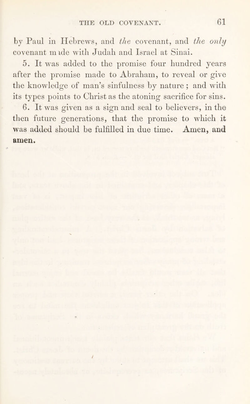 by Paul in Hebrews, and the covenant, and the only covenant nude with Judah and Israel at Sinai. 5. It was added to the promise four hundred years after the promise made to Abraham, to reveal or give the knowledge of man’s sinfulness by nature ; and with its types points to Christ as the atoning sacrifice for sins. 6. It was given as a sign and seal to believers, in the then future generations, that the promise to which it was added should be fulfilled in due time. Amen, and amen.