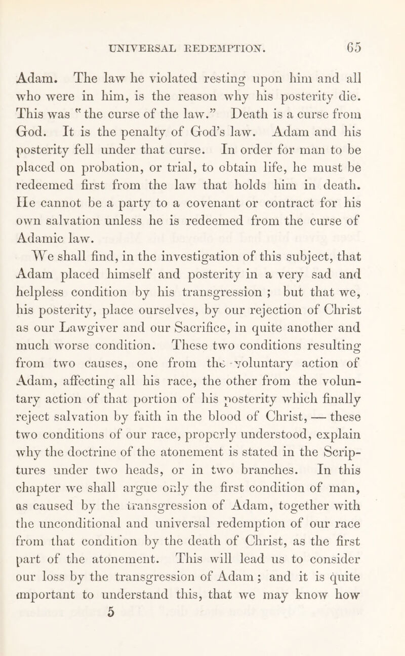 Adam. The law he violated resting upon him and all who were in him, is the reason why his posterity die. This was the curse of the law.” Death is a curse from God. It is the penalty of God’s law. Adam and his posterity fell under that curse. In order for man to be placed on probation, or trial, to obtain life, he must be redeemed first from the law that holds him in death, lie cannot be a party to a covenant or contract for his own salvation unless he is redeemed from the curse of Adamic law. We shall find, in the investigation of this subject, that Adam placed himself and posterity in a very sad and helpless condition by his transgression ; but that we, his posterity, place ourselves, by our rejection of Christ as our Lawgiver and our Sacrifice, in quite another and much worse condition. These two conditions resulting from two causes, one from the voluntary action of Adam, affecting all his race, the other from the volun- tary action of that portion of his posterity which finally reject salvation by faith in the blood of Christ, — these two conditions of our race, properly understood, explain why the doctrine of the atonement is stated in the Scrip- tures under two heads, or in two branches. In this chapter we shall argue only the first condition of man, as caused by the transgression of Adam, together with the unconditional and universal redemption of our race from that condition by the death of Christ, as the first part of the atonement. This will lead us to consider our loss by the transgression of Adam; and it is quite important to understand this, that we may know how 5