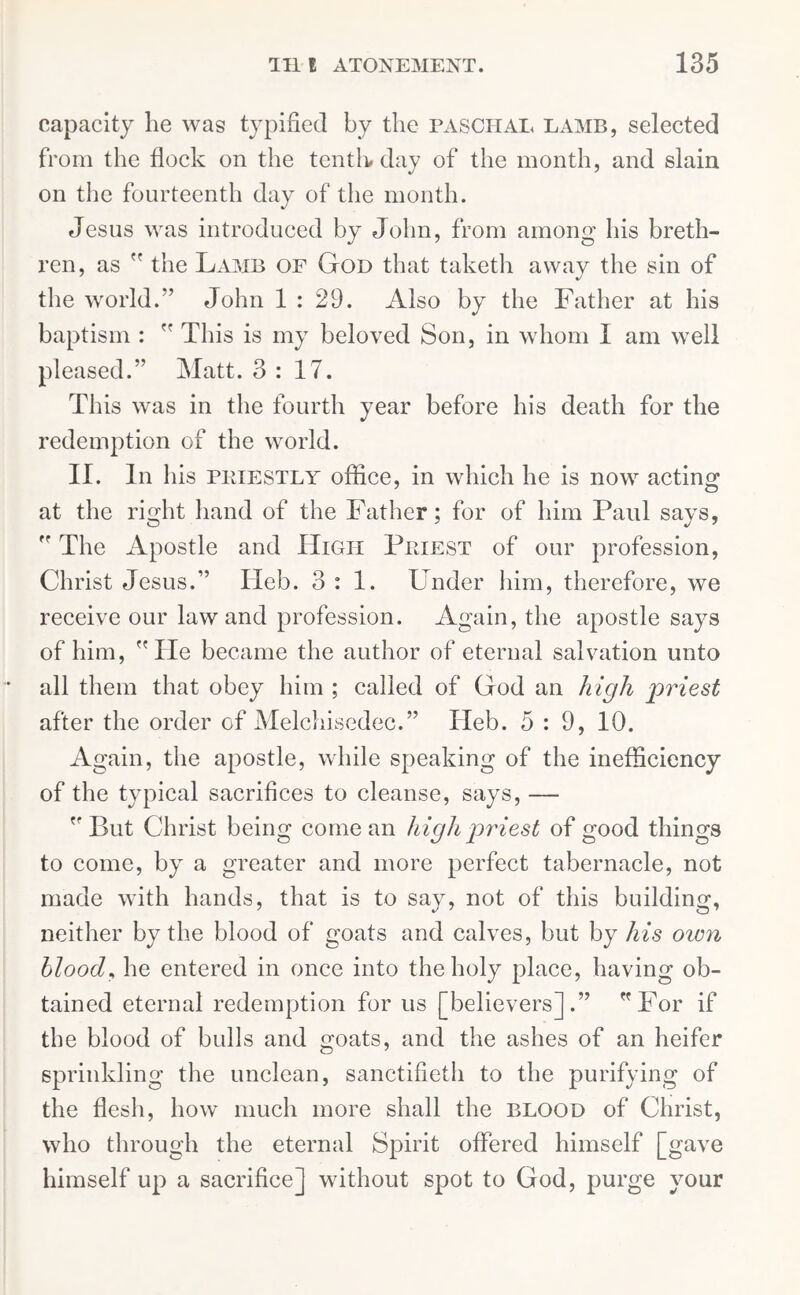 capacity he was typified by the paschal lamb, selected from the flock on the tenth# day of the month, and slain on the fourteenth day of the month. Jesus was introduced by John, from among his breth- ren, as  the Lamb of God that taketh away the sin of the world.” John 1 : 29. Also by the Father at his baptism :  This is my beloved Son, in whom I am well pleased.” Matt. 3:17. This was in the fourth year before his death for the redemption of the world. II. In his PRIESTLY office, in which he is now acting at the right hand of the Father; for of him Paul says,  The Apostle and High Priest of our profession, Christ Jesus.” Ileb. 3:1. Under him, therefore, we receive our law and profession. Again, the apostle says of him, He became the author of eternal salvation unto all them that obey him ; called of God an high priest after the order of Melchisedec.” Heb. 5:9, 10. Again, the apostle, while speaking of the inefficiency of the typical sacrifices to cleanse, says, — ” But Christ being comean high priest of good things to come, by a greater and more perfect tabernacle, not made with hands, that is to say, not of this building, neither by the blood of goats and calves, but by his own blood, he entered in once into the holy place, having ob- tained eternal redemption for us [believers].” For if the blood of bulls and goats, and the ashes of an heifer sprinkling the unclean, sanctifieth to the purifying of the flesh, how much more shall the BLOOD of Christ, who through the eternal Spirit offered himself [gave himself up a sacrifice] without spot to God, purge your