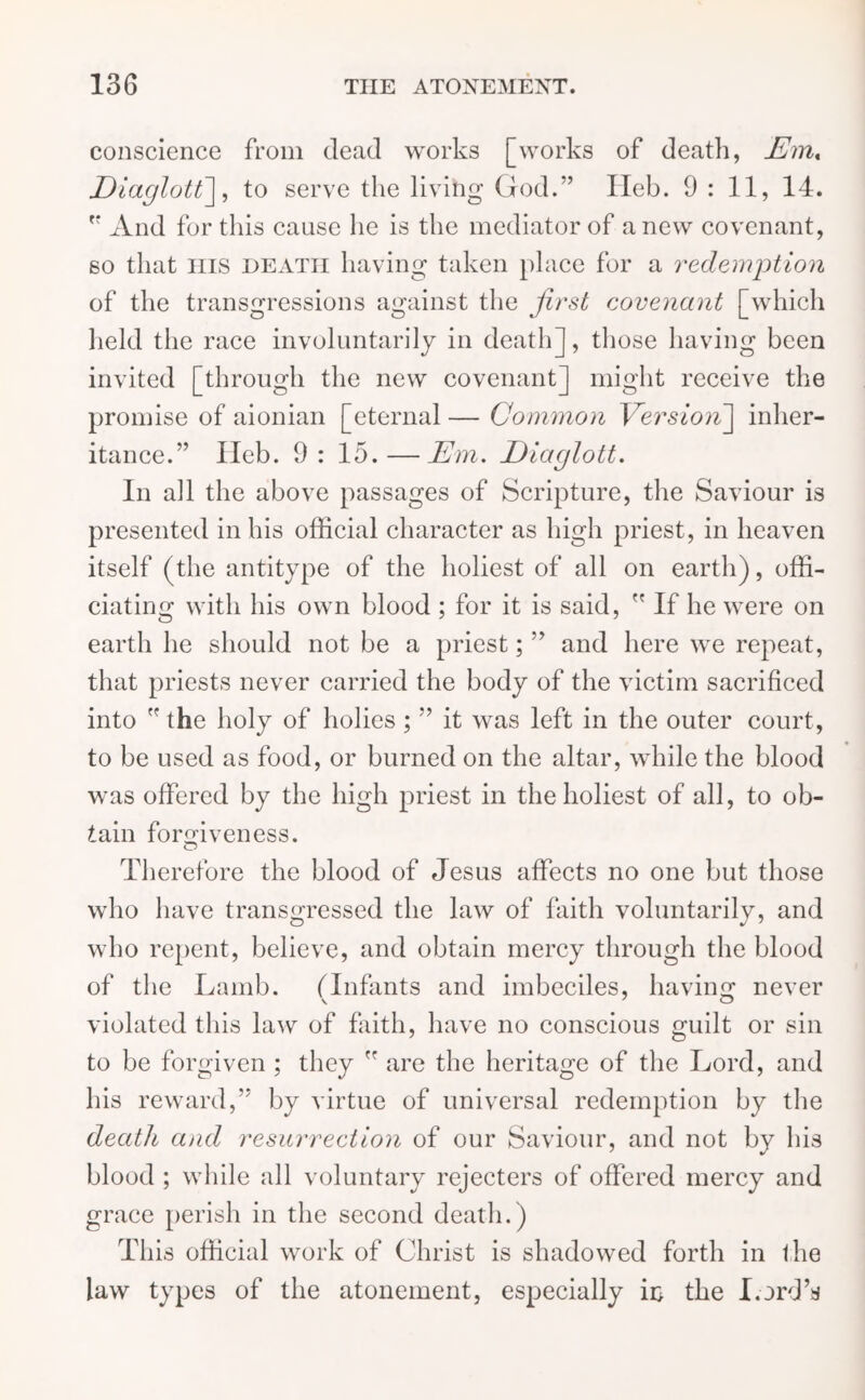 conscience from dead works [works of death, Em% Diaglott\, to serve the living God.” Ileb. 9:11, 14. And for this cause he is the mediator of anew covenant, so that ins death having taken place for a redemption of the transgressions against the first covenant [which held the race involuntarily in death], those having been invited [through the new covenant] might receive the promise of aionian [eternal — Common Version] inher- itance.” Ileb. 9: 15.—Em. Eiaglott. In all the above passages of Scripture, the Saviour is presented in his official character as high priest, in heaven itself (the antitype of the holiest of all on earth), offi- ciating with his own blood ; for it is said,  If he were on earth he should not be a priest; ” and here we repeat, that priests never carried the body of the victim sacrificed into rf the holy of holies ; ” it was left in the outer court, to be used as food, or burned on the altar, while the blood was offered by the high priest in the holiest of all, to ob- tain forgiveness. Therefore the blood of Jesus affects no one but those who have transgressed the law of faith voluntarily, and who repent, believe, and obtain mercy through the blood of the Lamb. (Infants and imbeciles, having never violated this law of faith, have no conscious guilt or sin to be forgiven ; they  are the heritage of the Lord, and his reward,” by virtue of universal redemption by the death and resurrection of our Saviour, and not by his blood ; while all voluntary rejecters of offered mercy and grace perish in the second death.) This official work of Christ is shadowed forth in the law types of the atonement, especially in the Lord’s