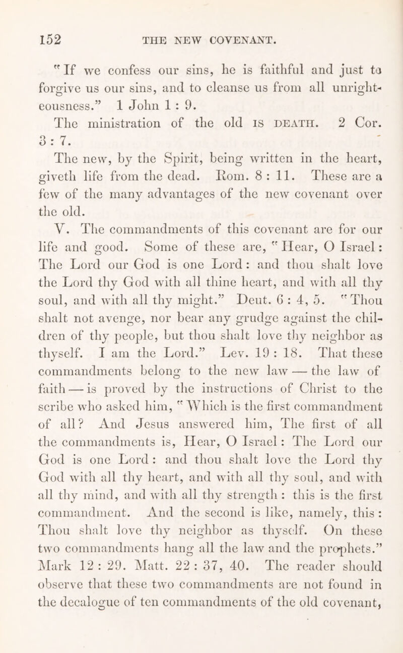 If we confess our sins, he is faithful and just ta forgive us our sins, and to cleanse us from all unright- eousness.” 1 John 1:9. The ministration of the old is death. 2 Cor. 3:7. The new, by the Spirit, being written in the heart, giveth life from the dead. Horn. 8:11. These are a few of the many advantages of the new covenant over the old. V. The commandments of this covenant are for our life and good. Some of these are,  Hear, O Israel: The Lord our God is one Lord : and thou shalt love the Lord thy God with all thine heart, and with all thy soul, and with all thy might.” Deut. 6 : 4, 5. Thou shalt not avenge, nor bear any grudge against the chil- dren of thy people, but thou shalt love thy neighbor as thyself. I am the Lord.” Lev. 19 : 18. That these commandments belong to the new law — the law of faith — is proved by the instructions of Christ to the scribe who asked him,  Which is the first commandment of all? And Jesus answered him, The first of all the commandments is, Hear, O Israel: The Lord our God is one Lord : and thou shalt love the Lord thy God with all thy heart, and with all thy soul, and with all thy mind, and with all thy strength : this is the first commandment. And the second is like, namely, this : Thou shalt love thy neighbor as thyself. On these two commandments hang all the law and the prophets.” Mark 12 : 29. Matt. 22 : 37, 40. The reader should observe that these two commandments are not found in the decalogue of ten commandments of the old covenant,