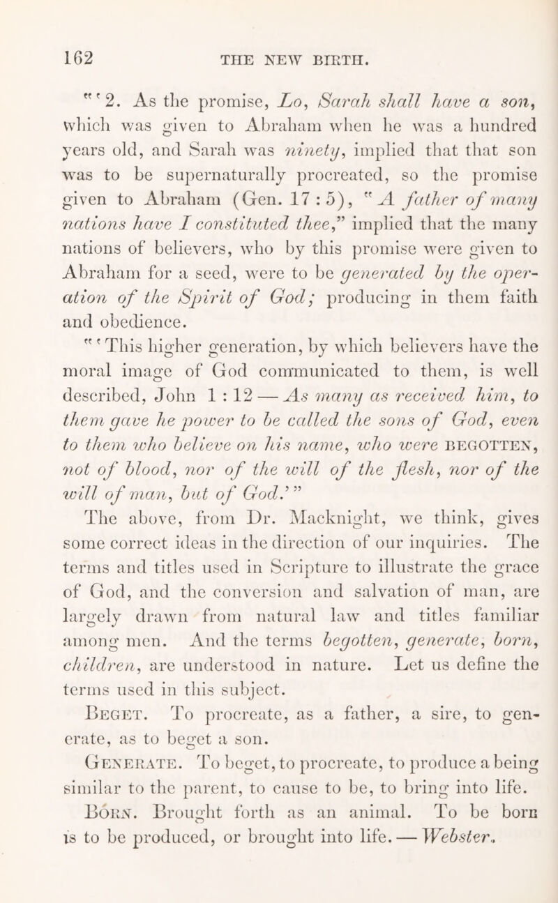 ”'2. As the promise, Lo, Sarcth shall have a son, which was given to Abraham when he was a hundred years old, and Sarah was ninety, implied that that son was to be supernaturally procreated, so the promise given to Abraham (Gen. 17 :5), A father of many nations have I constituted theef implied that the many nations of believers, who by this promise were given to Abraham for a seed, were to be generated by the oper- ation of the Spirit of God; producing in them faith and obedience. ” ' This higher generation, by which believers have the moral image of God communicated to them, is well described, John 1 : 12 — As many as received him, to them gave he power to be called the sons of God, even to them who believe on his name, who were begotten, not of blood, nor of the will of the flesh, nor of the will of man, but of God.’” The above, from Dr. Macknight, we think, gives some correct ideas in the direction of our inquiries. The terms and titles used in Scripture to illustrate the grace of God, and the conversion and salvation of man, are largely drawm from natural law and titles familiar among men. And the terms begotten, generate, born, children, are understood in nature. Let us define the terms used in this subject. Beget. To procreate, as a father, a sire, to gen- erate, as to beget a son. Generate. To beget, to procreate, to produce a being similar to the parent, to cause to be, to bring into life. Born. Brought forth as an animal. To be born is to be produced, or brought into life. — Webster,