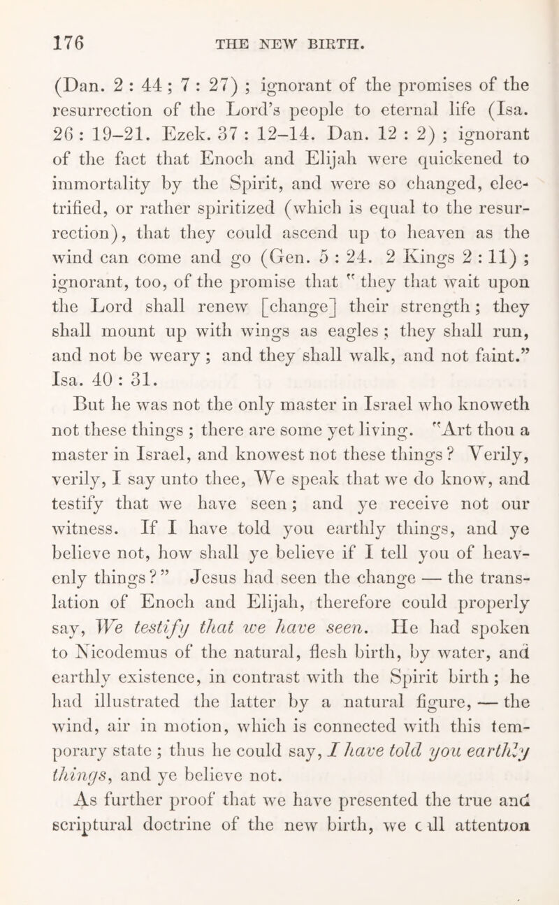 (Dan. 2 : 44 ; 7 : 27) ; ignorant of the promises of the resurrection of the Lord’s people to eternal life (Isa. 26 : 19-21. Ezek. 37 : 12—14. Dan. 12 : 2) ; ignorant of the fact that Enoch and Elijah were quickened to immortality by the Spirit, and were so changed, elec- trified, or rather spiritized (which is equal to the resur- rection) , that they could ascend up to heaven as the wind can come and go (Gen. 5 : 24. 2 Kings 2 = n); ignorant, too, of the promise that  they that wait upon the Lord shall renew [change] their strength; they shall mount up with wings as eagles ; they shall run, and not be weary ; and they shall walk, and not faint.” Isa. 40 : 31. But he was not the only master in Israel who knoweth not these things ; there are some yet living. ffArt thou a master in Israel, and knowest not these things ? Verily, verily, I say unto thee, We speak that we do know, and testify that wTe have seen; and ye receive not our witness. If I have told you earthly things, and ye believe not, how shall ye believe if I tell you of heav- enly things?” Jesus had seen the change — the trans- lation of Enoch and Elijah, therefore could properly say, JVe testify that we have seen. lie had spoken to Nicodemus of the natural, flesh birth, by water, and earthly existence, in contrast with the Spirit birth ; he had illustrated the latter by a natural figure, — the wind, air in motion, which is connected with this tem- porary state ; thus lie could say, I have told you earthly things, and ye believe not. As further proof that we have presented the true and scriptural doctrine of the new birth, we c dl attention