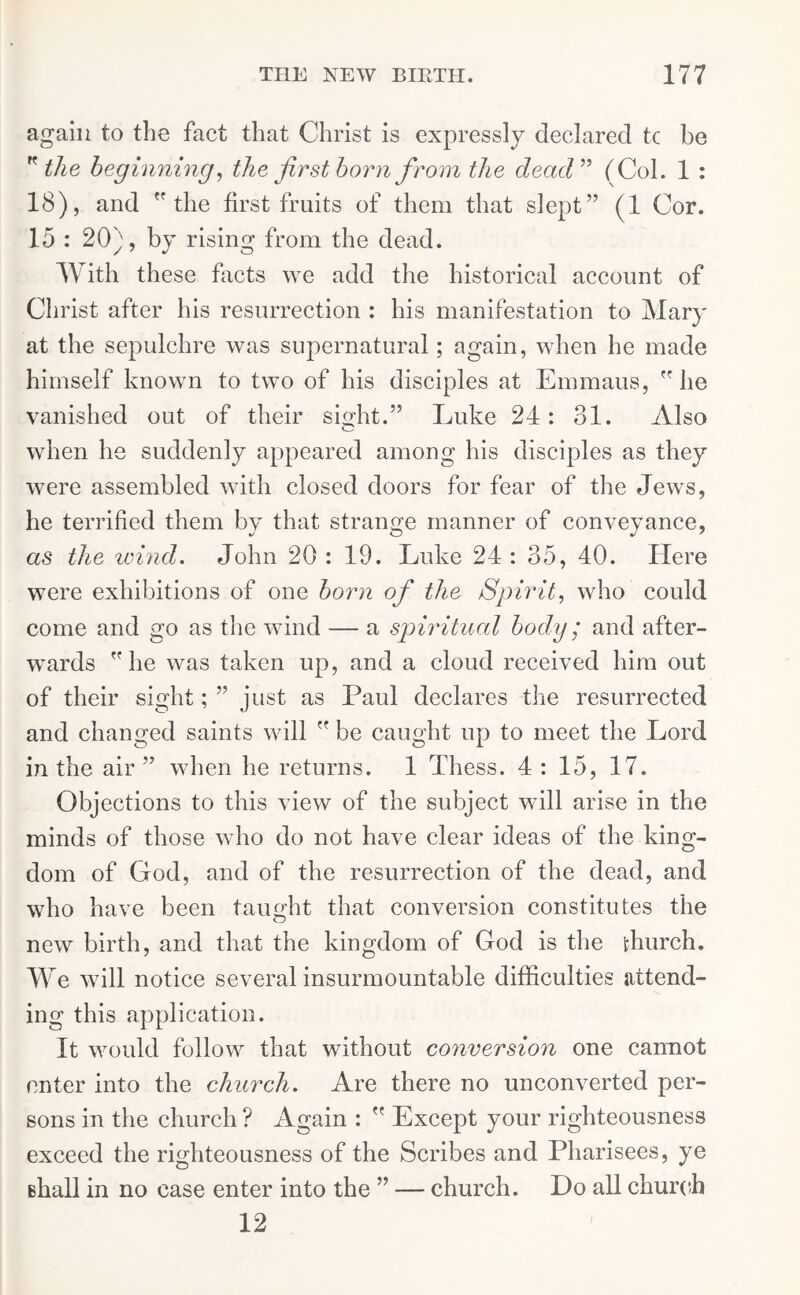 again to the fact that Christ is expressly declared tc be K the beginning, the firstborn from the dead” (Col. 1 : 18), and the first fruits of them that slept” (1 Cor. 15 : 20), by rising from the dead. With these facts we add the historical account of Christ after his resurrection : his manifestation to Mary at the sepulchre was supernatural; again, when he made himself known to two of his disciples at Emmaus,  he vanished out of their sight.” Luke 24: 31. Also when he suddenly appeared among his disciples as they were assembled with closed doors for fear of the Jews, he terrified them by that strange manner of conveyance, as the wind. John 20 : 19. Luke 24 : 35, 40. Here were exhibitions of one born of the Spirit, who could come and go as the wind — a spiritual body; and after- wards lie was taken up, and a cloud received him out of their sight; ” just as Paul declares the resurrected and changed saints will ” be caught up to meet the Lord in the air” when he returns. 1 Thess. 4: 15, 17. Objections to this view of the subject will arise in the minds of those who do not have clear ideas of the king- dom of God, and of the resurrection of the dead, and who have been taught that conversion constitutes the new birth, and that the kingdom of God is the ffiurch. We will notice several insurmountable difficulties attend- ing this application. It would follow that without conversion one cannot enter into the church. Are there no unconverted per- sons in the church ? Again :  Except your righteousness exceed the righteousness of the Scribes and Pharisees, ye shall in no case enter into the ” — church. Do all church 12