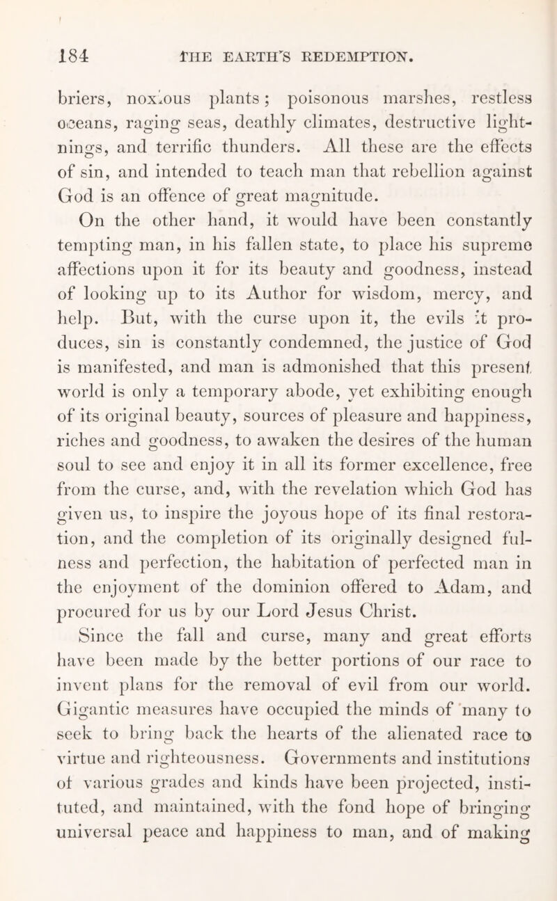 briers, noxious plants; poisonous marshes, restless oceans, raging seas, deathly climates, destructive light- nings, and terrific thunders. All these are the effects of sin, and intended to teach man that rebellion against God is an offence of great magnitude. On the other hand, it would have been constantly tempting man, in his fallen state, to place his supremo affections upon it for its beauty and goodness, instead of looking up to its Author for wisdom, mercy, and help. But, with the curse upon it, the evils it pro- duces, sin is constantly condemned, the justice of God is manifested, and man is admonished that this present world is only a temporary abode, yet exhibiting enough of its original beauty, sources of pleasure and happiness, riches and goodness, to awaken the desires of the human soul to see and enjoy it in all its former excellence, free from the curse, and, with the revelation which God has given us, to inspire the joyous hope of its final restora- tion, and the completion of its originally designed ful- ness and perfection, the habitation of perfected man in the enjoyment of the dominion offered to Adam, and procured for us by our Lord Jesus Christ. Since the fall and curse, many and great efforts have been made by the better portions of our race to invent plans for the removal of evil from our world. Gigantic measures have occupied the minds of many to seek to bring back the hearts of the alienated race to virtue and righteousness. Governments and institutions ot various grades and kinds have been projected, insti- tuted, and maintained, with the fond hope of bringing universal peace and happiness to man, and of making