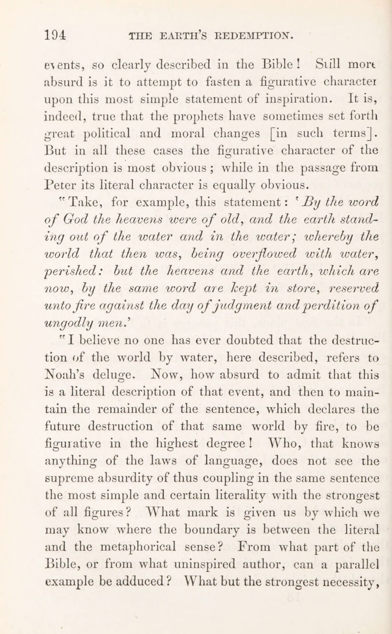events, so clearly described in the Bible! Still mort absurd is it to attempt to fasten a figurative character upon this most simple statement of inspiration. It is, indeed, true that the prophets have sometimes set forth great political and moral changes [in such terms]. But in all these cases the figurative character of the description is most obvious ; while in the passage from Peter its literal character is equally obvious. Take, for example, this statement: ' JBy the word of God the heavens were of old, and the earth stand- ing out of the water arid in the water; ivhereby the world that then was, being overflowed with water, 'perished: but the heavens and the earth, which are now, bg the same word are kept in store, reserved unto fire against the day of judgment and perdition of ungodly men'  I believe no one has ever doubted that the destruc- tion of the world by water, here described, refers to Noah’s deluge. Now, how absurd to admit that this is a literal description of that event, and then to main- tain the remainder of the sentence, which declares the future destruction of that same world by fire, to be figurative in the highest degree ! Who, that knows anything of the laws of language, does not see the supreme absurdity of thus coupling in the same sentence the most simple and certain literalitv with the strongest of all figures ? What mark is given us by which we may know where the boundary is between the literal and the metaphorical sense? From what part of the Bible, or from what uninspired author, can a parallel example be adduced? What but the strongest necessity,