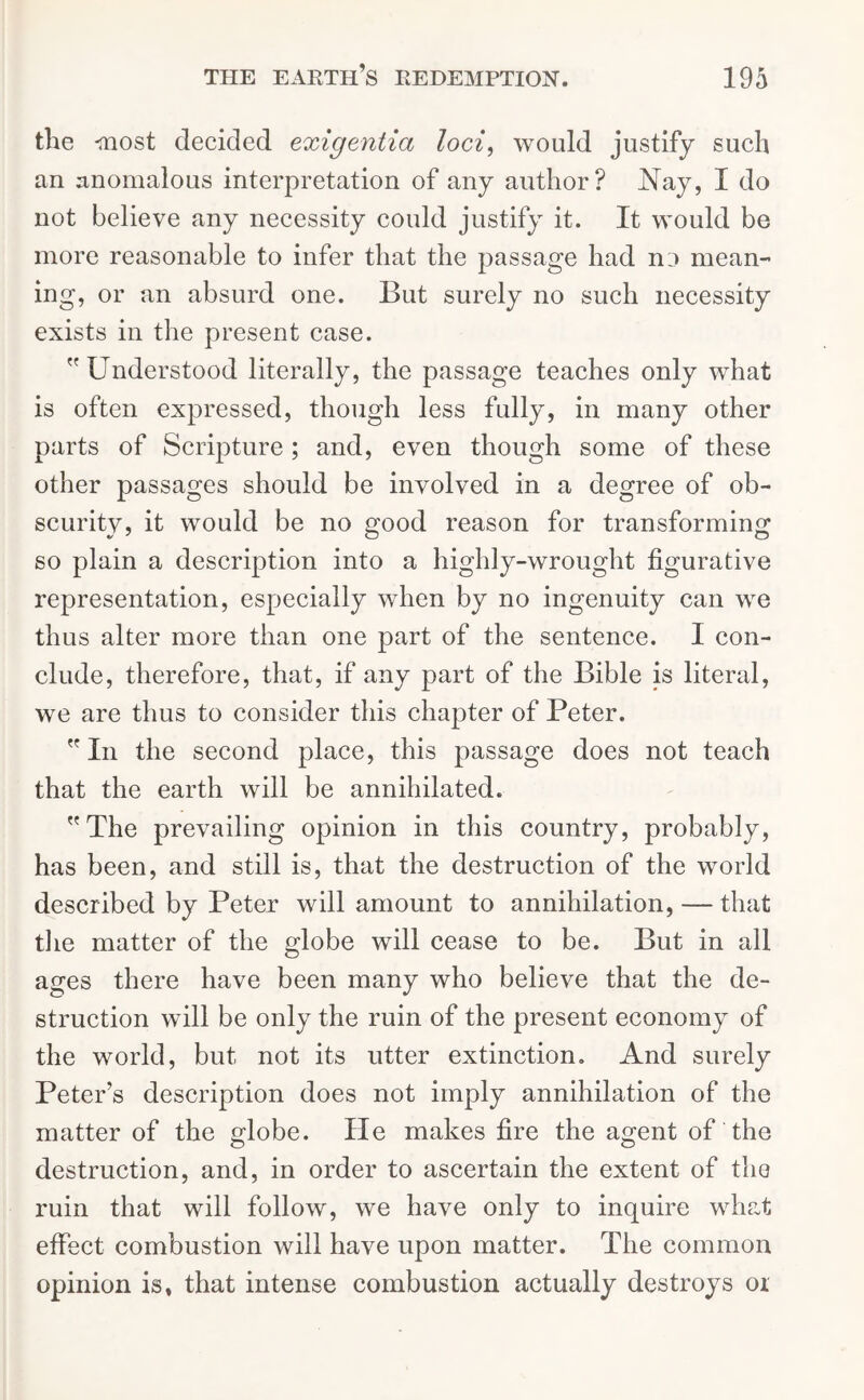 the -most decided exigentia loci, would justify such an anomalous interpretation of any author? Nay, I do not believe any necessity could justify it. It would be more reasonable to infer that the passage had no mean- ing, or an absurd one. But surely no such necessity exists in the present case. Understood literally, the passage teaches only what is often expressed, though less fully, in many other parts of Scripture; and, even though some of these other passages should be involved in a degree of ob- scurity, it would be no good reason for transforming so plain a description into a highly-wrought figurative representation, especially when by no ingenuity can we thus alter more than one part of the sentence. I con- clude, therefore, that, if any part of the Bible is literal, we are thus to consider this chapter of Peter.  In the second place, this passage does not teach that the earth will be annihilated. The prevailing opinion in this country, probably, has been, and still is, that the destruction of the world described by Peter will amount to annihilation, — that the matter of the globe will cease to be. But in all ages there have been many who believe that the de- struction will be only the ruin of the present economy of the world, but not its utter extinction. And surely Peter’s description does not imply annihilation of the matter of the globe. He makes fire the agent of the destruction, and, in order to ascertain the extent of the ruin that will follow, we have only to inquire what effect combustion will have upon matter. The common opinion is, that intense combustion actually destroys or