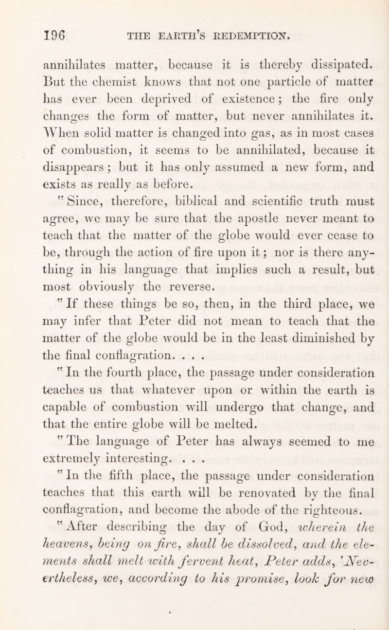 annihilates matter, because it is thereby dissipated. But the chemist knows that not one particle of matter has ever been deprived of existence; the fire only changes the form of matter, but never annihilates it. When solid matter is changed into mis, as in most cases of combustion, it seems to be annihilated, because it disappears; but it has only assumed a new form, and exists as really as before. Since, therefore, biblical and scientific truth must agree, we may be sure that the apostle never meant to teach that the matter of the globe would ever cease to be, through the action of fire upon it; nor is there any- thing in his language that implies such a result, but most obviously the reverse.  If these things be so, then, in the third place, we may infer that Peter did not mean to teach that the matter of the globe would be in the least diminished by the final conflagration. . . . In the fourth place, the passage under consideration teaches us that whatever upon or within the earth is capable of combustion will undergo that change, and that the entire globe will be melted.  The language of Peter has always seemed to me extremely interesting. . . . In the fifth place, the passage under consideration teaches that this earth will be renovated by the final conflagration, and become the abode of the righteous. After describing the day of God, wherein the heavens, being on fire, shall be dissolved, and the ele- ments shall melt with fervent heat, Peter adds, 'Nev- ertheless, we, according to his promise, look for new