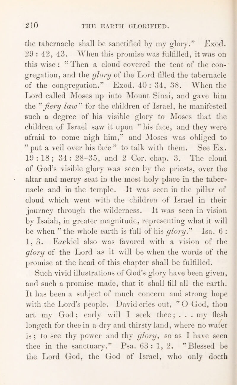 the tabernacle shall be sanctified by my glory.” Exod. 29 : 42, 43. When this promise was fulfilled, it was on this wise :  Then a cloud covered the tent of the con- gregation, and the glory of the Lord filled the tabernacle of the congregation.” Exod. 40 : 34, 38. When the Lord called Moses up into Mount Sinai, and gave him the ” fiery law ” for the children of Israel, he manifested such a degree of his visible glory to Moses that the children of Israel saw it upon  his face, and they were afraid to come nigh him,” and Moses was obliged to put a veil over his face” to talk with them. See Ex. 19:18; 34: 28—35, and 2 Cor. chap. 3. The cloud of God’s visible glory was seen by the priests, over the altar and mercy seat in the most holy place in the taber- nacle and in the temple. It was seen in the pillar of cloud which went with the children of Israel in their journey through the wilderness. It was seen in vision by Isaiah, in greater magnitude, representing what it will be when the whole earth is full of his glory” Isa. 6 : 1, 3. Ezekiel also was favored with a vision of the glory of the Lord as it will be when the words of the promise at the head of this chapter shall be fulfilled. Such vivid illustrations of God’s glory have been given, and such a promise made, that it shall fill all the earth. It has been a subject of much concern and strong hope with the Lord’s people. David cries out, O God, thou art my God; early will I seek thee; . . . my flesh longeth for thee in a dry and thirsty land, where no water is ; to see thy power and thy glory, so as I have seen thee in the sanctuary.” Psa. 63: 1, 2. Blessed be the Lord God, the God of Israel, who only doeth