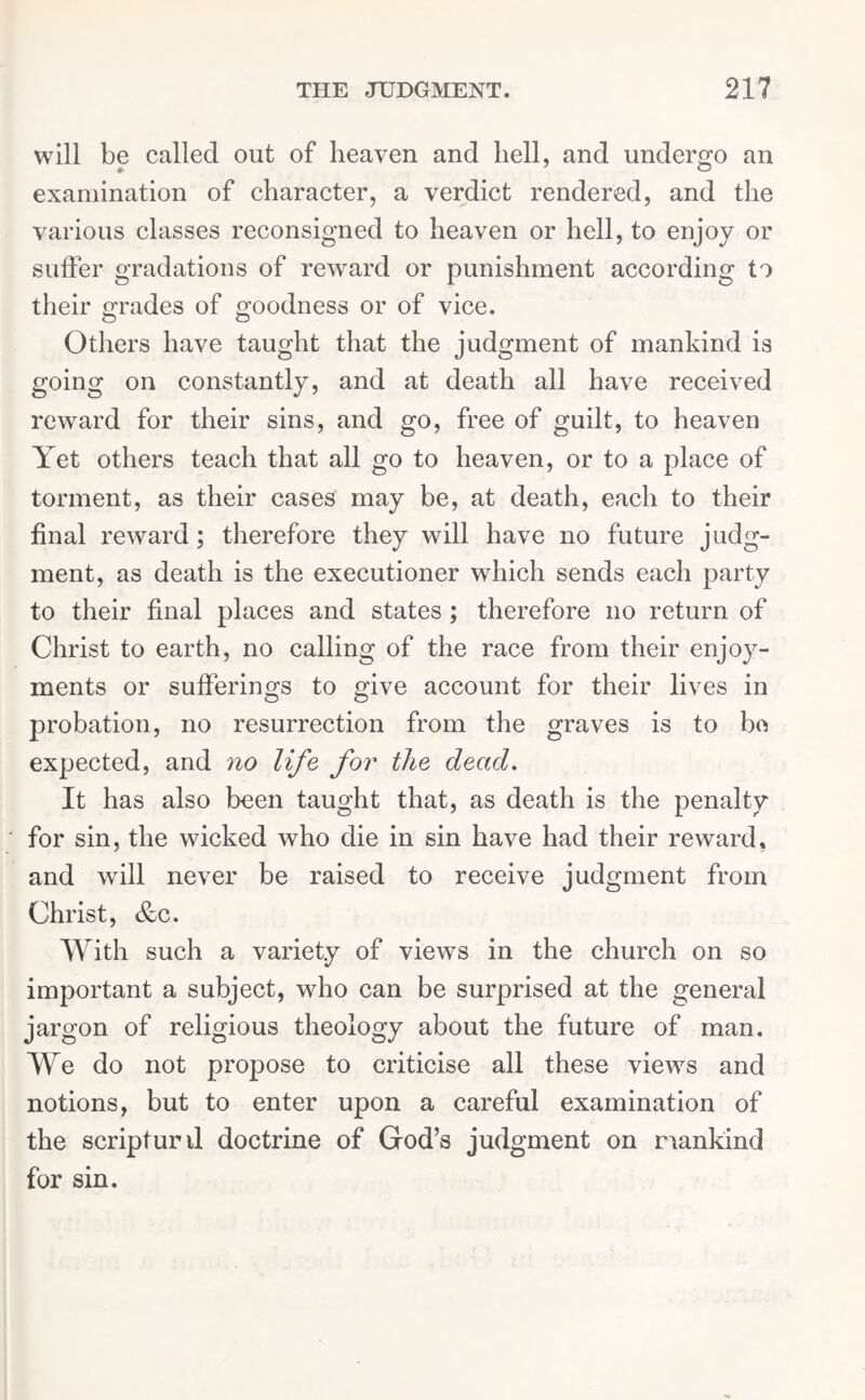 will be called out of heaven and hell, and undergo an examination of character, a verdict rendered, and the various classes reconsigned to heaven or hell, to enjoy or suffer gradations of reward or punishment according to their grades of goodness or of vice. O O Others have taught that the judgment of mankind is going on constantly, and at death all have received reward for their sins, and go, free of guilt, to heaven Yet others teach that all go to heaven, or to a place of torment, as their cases may be, at death, each to their final reward ; therefore they will have no future judg- ment, as death is the executioner which sends each party to their final places and states ; therefore no return of Christ to earth, no calling of the race from their enjoy- ments or sufferings to give account for their lives in probation, no resurrection from the graves is to be expected, and no life for the dead. It has also been taught that, as death is the penalty for sin, the wicked who die in sin have had their reward, and will never be raised to receive judgment from Christ, &c. With such a variety of views in the church on so important a subject, who can be surprised at the general jargon of religious theology about the future of man. We do not propose to criticise all these views and notions, but to enter upon a careful examination of the scripturil doctrine of God’s judgment on mankind for sin.