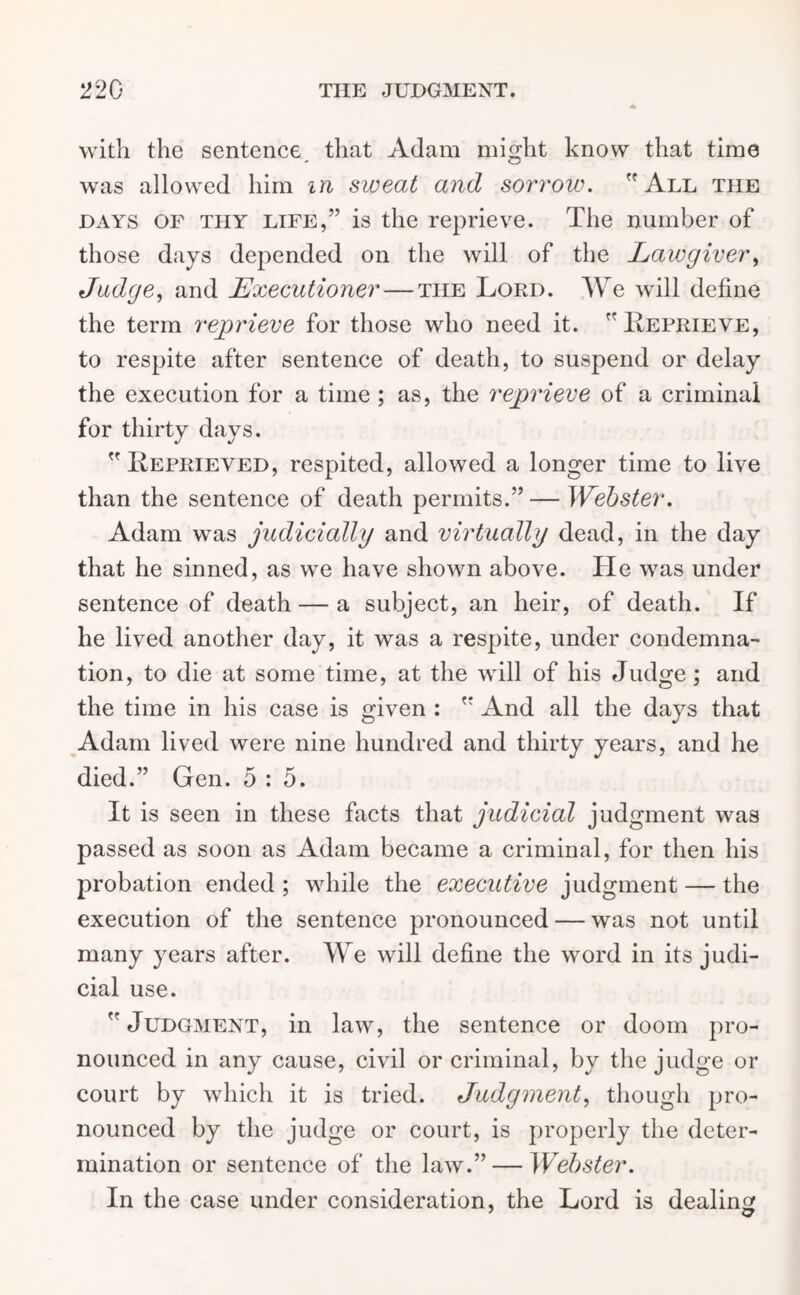 with the sentence that Adam might know that time was allowed him in sweat and sorrow. All the days of thy life,” is the reprieve. The number of those days depended on the will of the Lawgiver, Judge, and Executioner — the Lord. We will define the term reprieve for those who need it. Reprieve, to respite after sentence of death, to suspend or delay the execution for a time; as, the reprieve of a criminal for thirty days. Reprieved, respited, allowed a longer time to live than the sentence of death permits.” — Webster. Adam was judicially and virtually dead, in the day that he sinned, as we have shown above. He was under sentence of death — a subject, an heir, of death. If he lived another day, it was a respite, under condemna- tion, to die at some time, at the will of his Judge ; and the time in his case is given :  And all the days that Adam lived were nine hundred and thirty years, and he died.” Gen. 5 : 5. It is seen in these facts that judicial judgment was passed as soon as Adam became a criminal, for then his probation ended ; while the executive judgment — the execution of the sentence pronounced — was not until many years after. We will define the word in its judi- cial use. Judgment, in law, the sentence or doom pro- nounced in any cause, civil or criminal, by the judge or court by which it is tried. Judgment, though pro- nounced by the judge or court, is properly the deter- mination or sentence of the law.” — Webster. In the case under consideration, the Lord is dealing 7 o