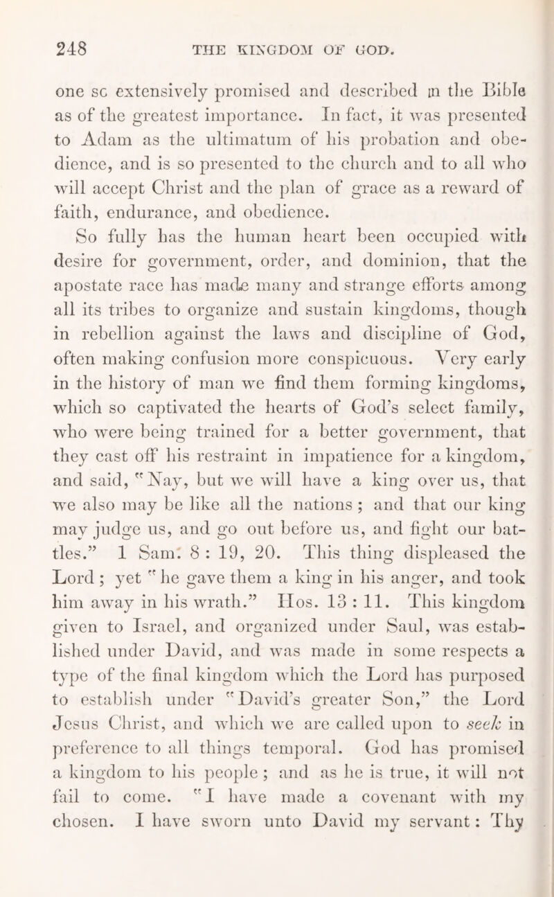 one sc extensively promised and described m the Bible as of the greatest importance. In fact, it was presented to Adam as the ultimatum of his probation and obe- dience, and is so presented to the church and to all who will accept Christ and the plan of grace as a reward of faith, endurance, and obedience. So fully has the human heart been occupied with desire for government, order, and dominion, that the apostate race has made many and strange efforts among all its tribes to organize and sustain kingdoms, though o o 7 o in rebellion against the laws and discipline of God, often making confusion more conspicuous. Very early in the history of man we find them forming kingdoms, which so captivated the hearts of God’s select family, who were being trained for a better government, that they cast off his restraint in impatience for a kingdom, and said, Nay, but we will have a king over us, that we also may be like all the nations ; and that our king may judge us, and go out before us, and fight our bat- tles.” 1 Sam. 8 : 19, 20. This thing displeased the Lord ; yet  he gave them a king in his anger, and took him away in his wrath.” IIos. 13 : 11. This kingdom given to Israel, and organized under Saul, was estab- lished under David, and was made in some respects a type of the final kingdom which the Lord has purposed to establish under David’s greater Son,” the Lord Jesus Christ, and which we are called upon to seek in preference to all things temporal. God has promised a kingdom to his people ; and as he is true, it will not fail to come.  I have made a covenant with my chosen. I have sworn unto David my servant: Thy