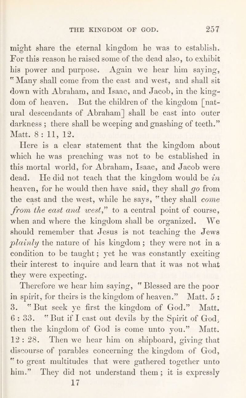 might share the eternal kingdom he was to establish. For this reason he raised some of the dead also, to exhibit his power and purpose. Again we hear him saying,  Many shall come from the east and west, and shall sit down with Abraham, and Isaac, and Jacob, in the king- dom of heaven. But the children of the kingdom [nat- ural descendants of Abraham] shall be cast into outer darkness ; there shall be weeping and gnashing of teeth.” Matt. 8 : 11, 12. Here is a clear statement that the kingdom about which he was preaching was not to be established in this mortal world, for Abraham, Isaac, and Jacob were dead. He did not teach that the kingdom would be in heaven, for he would then have said, they shall go from the east and the west, while he says, they shall come from the east and west,” to a central point of course, when and where the kingdom shall be organized. We should remember that Jesus is not teaching the Jews 'plainly the nature of his kingdom ; they were not in a condition to be taught; yet he was constantly exciting their interest to inquire and learn that it was not what they were expecting. Therefore we hear him saying,  Blessed are the poor in spirit, for theirs is the kingdom of heaven.” Matt. 5 : 3.  But seek ye first the kingdom of God.” Matt. 6 : 33. But if I cast out devils by the Spirit of God; then the kingdom of God is come unto you.” Matt. 12 : 28. Then we hear him on shipboard, giving that discourse of parables concerning the kingdom of God,  to great multitudes that were gathered together unto him.” They did not understand them; it is expressly 17