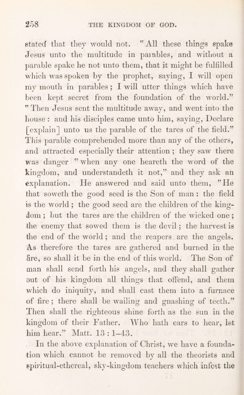 stated that they would not.  All these things spake Jesus unto the multitude in paiaides, and without a parable spake lie not unto them, that it might be fulfilled which was spoken by the prophet, saying, I will open my mouth in parables ; I will utter things which have been kept secret from the foundation of the world.” Then Jesus sent the multitude away, and went into the house : and his disciples came unto him, saying, Declare [explain] unto us the parable of the tares of the field.”* T1 iis parable comprehended more than any of the others, and attracted especially their attention ; they saw there was danger  when any one heareth the word of the kingdom, and understandeth it not,” and they ask an explanation. He answered and said unto them, He that soweth the good seed is the Son of man : the field is the world ; the good seed are the children of the king- dom ; but the tares are the children of the wicked one; the enemy that sowed them is the devil; the harvest is the end of the world ; and the reapers are the angels. As therefore the tares are gathered and burned in the fire, so shall it be in the end of this world. The Son of man shall send forth his angels, and they shall gather out of his kingdom all things that offend, and them which do iniquity, and shall cast them into a furnace of fire; there shall bewailing and gnashing of teeth.” Then shall the righteous shine forth as the sun in the kingdom of their Father. Who hath ears to hear, let him hear.” Matt. 13 : 1-43. In the above explanation of Christ, we have a founda- tion which cannot be removed by all the theorists and spiritual-ethereal, sky-kingdom teachers which infest the