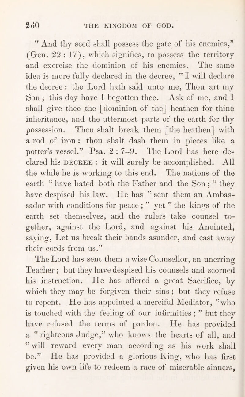  And thy seed shall possess the gate of his enemies,” (Gen. 22 : 17), which signifies, to possess the territory and exercise the dominion of his enemies. The same idea is more fully declared in the decree,  I will declare the decree : the Lord hath said unto me, Thou art my Son ; this day have I begotten thee. Ask of me, and I shall give thee the [dominion of the] heathen for thine inheritance, and the uttermost parts of the earth for thy possession. Thou slialt break them [the heathen] with a rod of iron : thou shalt dash them in pieces like a potter’s vessel.” Psa. 2 : 7-9. The Lord has here de- clared his decree : it will surely be accomplished. All the while he is working to this end. The nations of the earth  have hated both the Father and the Son; ” they have despised his law. He has  sent them an Ambas- sador with conditions for peace ; ” yet  the kings of the earth set themselves, and the rulers take counsel to- gether, against the Lord, and against his Anointed, saying, Let us break their bands asunder, and cast away their cords from us.” The Lord has sent them a wise Counsellor, an unerring Teacher; but they have despised his counsels and scorned his instruction. He has offered a great Sacrifice, by which they may be forgiven their sins ; but they refuse to repent. He has appointed a merciful Mediator, who is touched with the feeling of our infirmities ; ” but they have refused the terms of pardon. lie has provided a righteous Judge,” who knows the hearts of all, and  will reward every man according as his work shall be.” lie has provided a glorious King, who has first given his own life to redeem a race of miserable sinners,
