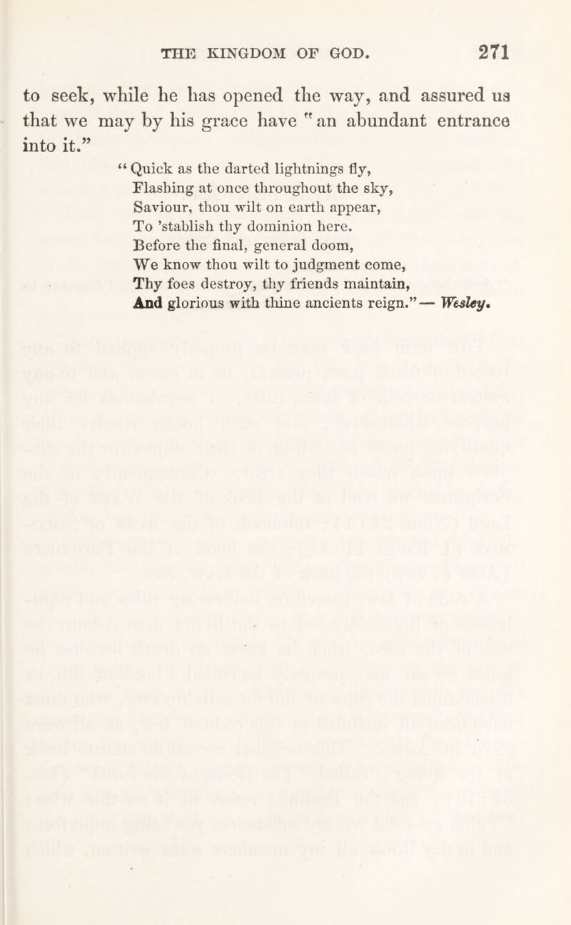 to seek, while he has opened the way, and assured us that we may by his grace have an abundant entrance into it.” “ Quick as the darted lightnings fly, Flashing at once throughout the sky, Saviour, thou wilt on earth appear, To ’stahlish thy dominion here. Before the final, general doom, We know thou wilt to judgment come, Thy foes destroy, thy friends maintain, And glorious with thine ancients reign.” — Wesley.