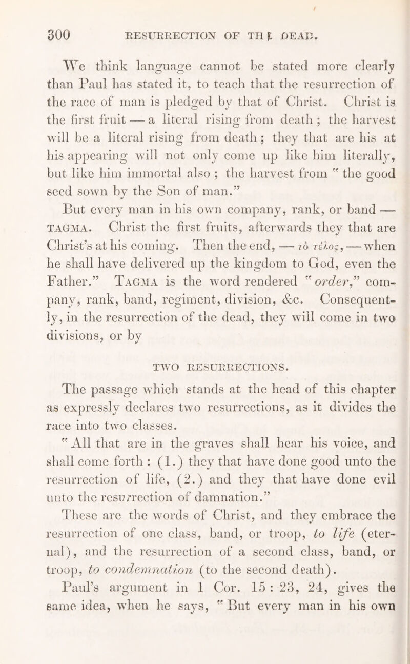 We think language cannot be stated more clearly than Paul has stated it, to teach that the resurrection of the race of man is pledged by that of Christ. Christ is the first fruit — a literal rising from death ; the harvest will be a literal rising from death ; they that are his at his appearing will not only come up like him literally', but like him immortal also ; the harvest from  the good seed sown by the Son of man.” But every man in his own company, rank, or band — tagma. Christ the first fruits, afterwards they that are Christ’s at his coming. Then the end, — to Ttlog,— when he shall have delivered up the kingdom to God, even the Father.” Tagma is the word rendered order” com- pany, rank, band, regiment, division, &c. Consequent- ly, in the resurrection of the dead, they will come in two divisions, or by TWO RESURRECTIONS. The passage which stands at the head of this chapter as expressly declares two resurrections, as it divides the race into two classes. All that are in the graves shall hear his voice, and shall come forth : (1.) they that have done good unto the resurrection of life, (2.) and they that have done evil unto the resurrection of damnation.” These are the words of Christ, and they embrace the resurrection of one class, band, or troop, io life (eter- nal), and the resurrection of a second class, band, or troop, to condemnation (to the second death). Paul’s argument in 1 Cor. 15 : 23, 24, gives the same idea, when he says,  But every man in his own