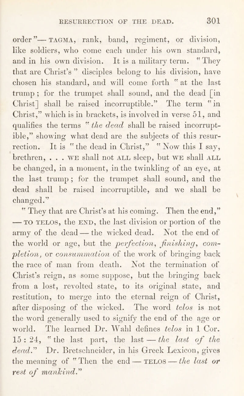 order”—tagma, rank, band, regiment, or division, like soldiers, who come each under his own standard, and in his own division. It is a military term. They that are Christ’s ” disciples belong to his division, have chosen his standard, and will come forth  at the last trump ; for the trumpet shall sound, and the dead [in Christ] shall be raised incorruptible.” The term  in Christ,” which is in brackets, is involved in verse 51, and qualifies the terms  the dead shall be raised incorrupt- ible,” showing what dead are the subjects of this resur- rection. It is  the dead in Christ,”  Now this I say, brethren, . . . we shall not all sleep, but we shall ALL be changed, in a moment, in the twinkling of an eye, at the last trump ; for the trumpet shall sound, and the dead shall be raised incorruptible, and we shall be changed.”  They that are Christ’s at his coming. Then the end,” — to telos, the end, the last division or portion of the army of the dead — the wicked dead. Not the end of the world or age, but the perfection, finishing, com- pletion, or consummation of the work of bringing back the race of man from death. Not the termination of Christ’s reign, as some suppose, but the bringing back from a lost, revolted state, to its original state, and restitution, to merge into the eternal reign of Christ, after disposing of the wicked. The word telos is not the word generally used to signify the end of the age or world. The learned Dr. Wahl defines telos in 1 Cor. 15 : 24,  the last part, the last — the last of the dlead.” Dr. Bretschneider, in his Greek Lexicon, gives the meaning of  Then the end — telos — the last or rest of mankind”