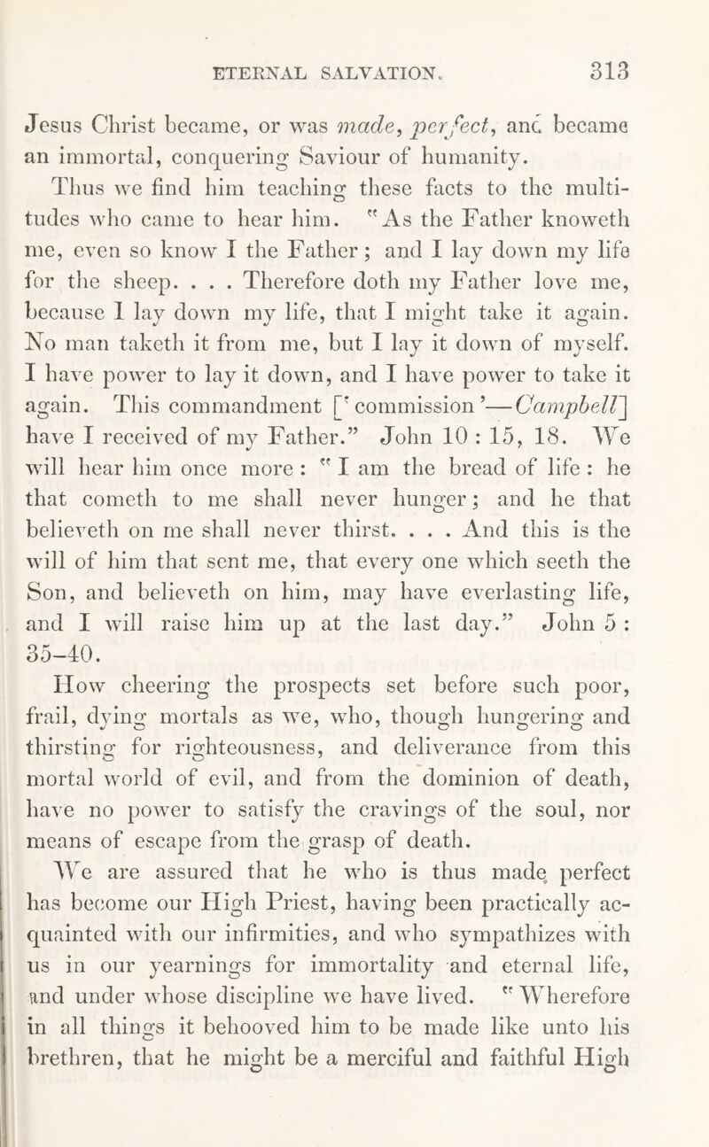 Jesus Christ became, or was made, perfect, anc became an immortal, conquering Saviour of humanity. Thus we find him teaching these facts to the multi- tudes who came to hear him. As the Father knoweth me, even so know I the Father; and I lay down my life for the sheep. . . . Therefore doth my Father love me, because 1 lay down my life, that I might take it again. No man taketh it from me, but I lay it down of myself. I have power to lay it down, and I have power to take it again. This commandment [‘commission’—Campbell] have I received of my Father.” John 10 : 15, 18. We will hear him once more :  I am the bread of life : he that cometh to me shall never hunger; and he that believeth on me shall never thirst. . . . And this is the will of him that sent me, that every one which seeth the Son, and believeth on him, may have everlasting life, and I will raise him up at the last day.” John 5 : 35-40. How cheering the prospects set before such poor, frail, dying mortals as we, who, though hungering and thirsting for righteousness, and deliverance from this mortal world of evil, and from the dominion of death, have no power to satisfy the cravings of the soul, nor means of escape from the grasp of death. We are assured that he who is thus made perfect has become our High Priest, having been practically ac- quainted with our infirmities, and who sympathizes with us in our yearnings for immortality and eternal life, and under whose discipline we have lived.  Wherefore in all things it behooved him to be made like unto his brethren, that he might be a merciful and faithful High