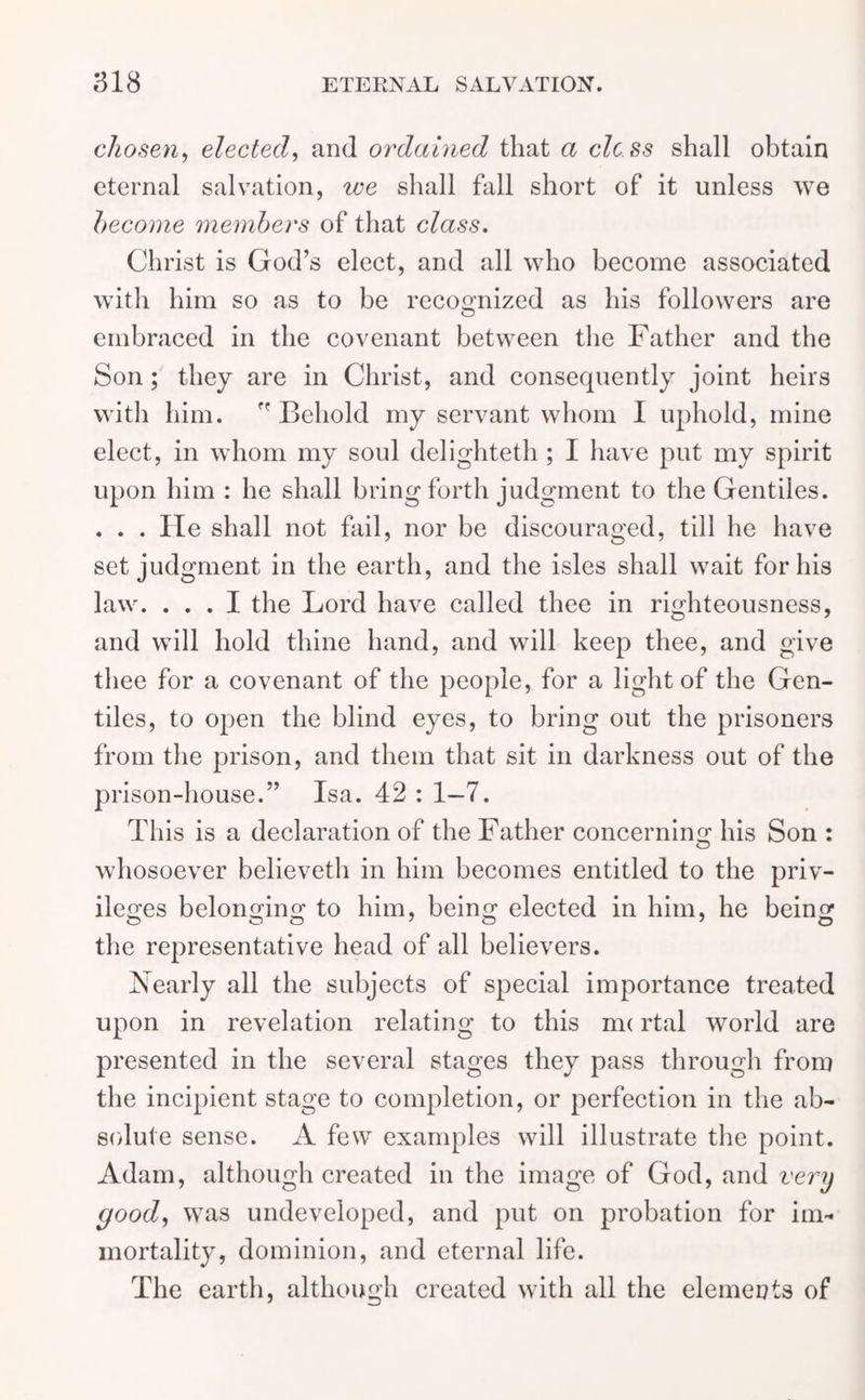 chosen, elected, and ordained that a clcss shall obtain eternal salvation, we shall fall short of it unless we become members of that class. Christ is God’s elect, and all who become associated with him so as to be recognized as his followers are embraced in the covenant between the Father and the Son; they are in Christ, and consequently joint heirs with him. ” Behold my servant whom I uphold, mine elect, in whom my soul delighteth ; I have put my spirit upon him : he shall bring forth judgment to the Gentiles. . . . lie shall not fail, nor be discouraged, till he have set judgment in the earth, and the isles shall wait for his law. ... I the Lord have called thee in righteousness, and will hold thine hand, and will keep thee, and give thee for a covenant of the people, for a light of the Gen- tiles, to open the blind eyes, to bring out the prisoners from the prison, and them that sit in darkness out of the prison-house.” Isa. 42 : 1—7. This is a declaration of the Father concerning his Son : whosoever believeth in him becomes entitled to the priv- ileges belonRino; to him, beins: elected in him, he beinsr O O O 7 O 7 o the representative head of all believers. Nearly all the subjects of special importance treated upon in revelation relating to this nu rtal world are presented in the several stages they pass through from the incipient stage to completion, or perfection in the ab- solute sense. A few examples will illustrate the point. Adam, although created in the image of God, and very good, was undeveloped, and put on probation for im- mortality, dominion, and eternal life. The earth, although created with all the elements of