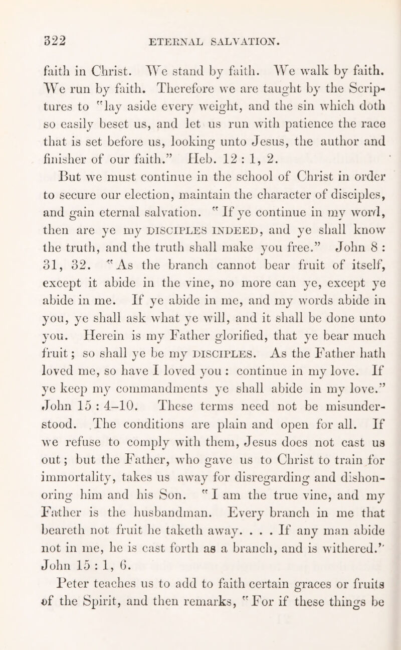 faith in Christ. We stand by faith. We walk by faith, w e run by faith. Therefore we are taught by the Scrip- tures to lay aside every weight, and the sin which doth so easily beset us, and let us run with patience the race that is set before us, looking unto Jesus, the author and finisher of our faith.” fleb. 12 : 1, 2. But we must continue in the school of Christ in order to secure our election, maintain the character of disciples, and gain eternal salvation.  If ye continue in my word, then are ye my disciples indeed, and ye shall know the truth, and the truth shall make you free.” John 8 : 31, 32. As the branch cannot bear fruit of itself, except it abide in the vine, no more can ye, except ye abide in me. If ye abide in me, and my words abide in you, ye shall ask what ye will, and it shall be done unto you. Herein is my Father glorified, that ye bear much fruit; so shall ye be my DISCIPLES. As the Father hath loved me, so have I loved you : continue in my love. If ye keep my commandments ye shall abide in my love.” John 15 : 4-10. These terms need not be misunder- stood. The conditions are plain and open for all. If we refuse to comply with them, Jesus does not cast us out; but the Father, who gave us to Christ to train for immortality, takes us away for disregarding and dishon- oring him and his Son.  I am the true vine, and my Father is the husbandman. Every branch in me that beareth not fruit he taketh away. ... If any man abide not in me, he is cast forth as a branch, and is withered/' John 15 : 1, 6. Feter teaches us to add to faith certain graces or fruits of the Spirit, and then remarks, For if these things be