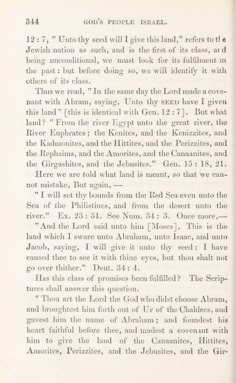 12 : 7,  Unto thy seed will I give this land,” refers to tl e Jewish nation as such, and is the first of its class, ai d being unconditional, we must look for its fulfilment m the past: but before doing so, we will identify it with others of its class. Thus we read,  In the same day the Lord made a cove- nant with Abram, saying, Unto thy seed have I given this land” [this is identical with Gen. 12:7]. But what land? From the river Egypt unto the great river, the Liver Euphrates ; the Kenites, and the Kenizzites, and the Ivadmonites, and the Ilittites, and the Perizzites, and the Rephaims, and the Ainorites, and the Canaanites, and the Girgashites, and the Jebusites.” Gen. 15 : 18, 21. Here we are told what land is meant, so that we can- not mistake, But again, —  I will set thy bounds from the Bed Sea even unto the Sea of the Philistines, and from the desert unto the river.” Ex. 23: 31. See Num. 34: 3. Once more,— And the Lord said unto him [Moses], This is the land which I sware unto Abraham, unto Isaac, and unto Jacob, saying, I will give it unto thy seed : I have caused thee to see it with thine eyes, but thou shalt not go over thither.” Deut. 34 : 4. Has this class of promises been fulfilled ? The Scrip- tures shall answer this question.  Thou art the Lord the God who didst choose Abram, and broughtest him forth out of Ur of the Chaldees, and gavest him the name of Abraham ; and foundest his heart faithful before thee, and madest a covenant with him to give the land of the Canaanites, Hittites, Amorites, Perizzites, and the Jebusites, and the Gir-