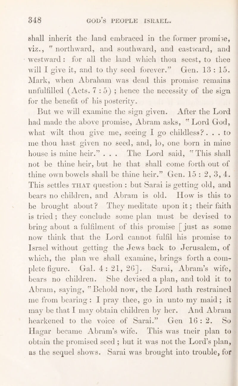 shall inherit the land embraced in the former promise, viz.,  northward, and southward, and eastward, and westward : for all the land which thou seest, to thee will I give it, and to thy seed forever.” Gen. 13 : 15. Mark, when Abraham was dead this promise remains unfulfilled (Acts. 7:5); hence the necessity of the sign for the benefit of his posterity. But we will examine the sign given. After the Lord had made the above promise, Abram asks, Lord God, what wilt thou give me, seeing I go childless?. . . to me thou hast given no seed, and, lo, one born in mine house is mine heir.” . . . The Lord said, This shall not be thine heir, but he that shall come forth out of thine own bowels shall be thine heir.” Gen. 15 : 2, 3, 4. This settles tilyt question : but Sarai is getting old, and bears no children, and Abram is old. How is this to be brought about? They meditate upon it; their faith is tried ; they conclude some plan must be devised to bring about a fulfilment of this promise [just as some now think that the Lord cannot fulfil his promise to Israel without getting the Jews back to Jerusalem, of which, the plan we shall examine, brings forth a com- plete figure. Gal. 4: 21, 26]. Sarai, Abram’s wife, bears no children. She devised a plan, and told it to Abram, saying, Behold now, the Lord hath restrained me from bearing : I pray thee, go in unto my maid ; it may be that I may obtain children by her. And Abram hearkened to the voice of Sarai.” Gen 1G : 2. So Hagar became Abram’s wife. This was tneir plan to obtain the promised seed ; hut it was not the Lord’s plan, as the sequel shows. Sarai was brought into trouble, for