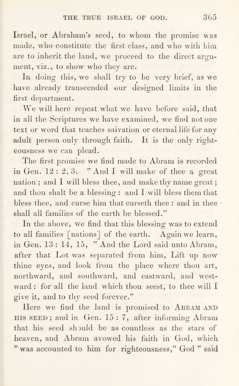 Israel, or Abraham’s seed, to whom the promise was made, who constitute the first class, and who with him are to inherit the land, we proceed to the direct argu- ment, viz., to show who they are. In doing this, we shall try to be very brief, as we have already transcended our designed limits in the first department. We will here repeat what we have before said, that in all the Scriptures we have examined, we find notone text or word that teaches salvation or eternal life for any adult person only through faith. It is the only right- eousness we can plead. The first promise we find made to Abram is recorded in Gen. 12 : 2, 3. And I will make of thee a great nation ; and I will bless thee, and make thy name great; and thou shalt be a blessing : and I will bless them that bless thee, and curse him that curseth thee : and in thee shall all families of the earth be blessed.” In the above, we find that this blessing was to extend to all families [nations] of the earth. Again we learn, in Gen. 13 : 14, 15,  And the Lord said unto Abram, after that Lot was separated from him, Lift up now thine eyes, and look from the place where thou art, northward, and southward, and eastward, and west- ward : for all the land which thou seest, to thee will I give it, and to thy seed forever.” Here we find the land is promised to Abram and HIS seed; and in Gen. 15 : 7, after informing Abram that his seed should be as countless as the stars of heaven, and Abram avowed his faith in God, which  was accounted to him for righteousness,” God  said