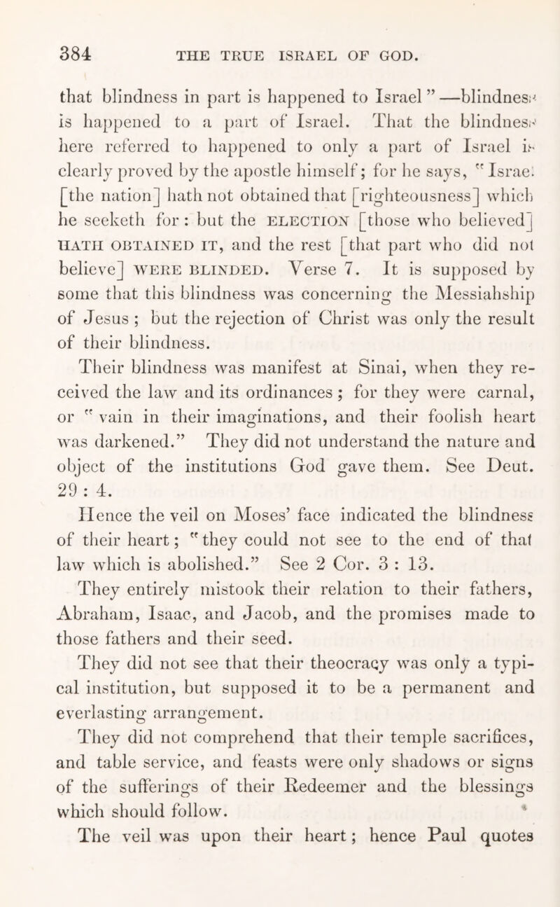 that blindness in part is happened to Israel ” —blindness is happened to a part of Israel. That the blindness here referred to happened to only a part of Israel is clearly proved by the apostle himself; for he says,  Israe. [the nation] hath not obtained that [righteousness] which he seeketh for : but the election [those who believed j hath obtained it, and the rest [that part who did not believe] were blinded. Yerse 7. It is supposed by some that this blindness was concerning the Messiahship of Jesus ; but the rejection of Christ was only the result of their blindness. Their blindness was manifest at Sinai, when they re- ceived the law and its ordinances ; for they were carnal, or  vain in their imaginations, and their foolish heart was darkened.” They did not understand the nature and object of the institutions God gave them. See Deut. 29 : 4. Hence the veil on Moses’ face indicated the blindness of their heart;  they could not see to the end of that law which is abolished.” See 2 Cor. 3 : 13. They entirely mistook their relation to their fathers, Abraham, Isaac, and Jacob, and the promises made to those fathers and their seed. They did not see that their theocracy was only a typi- cal institution, but supposed it to be a permanent and everlasting arran<>’ement. O O They did not comprehend that their temple sacrifices, and table service, and feasts were only shadows or sisms of the sufferings of their Redeemer and the blessings O O which should follow. The veil was upon their heart; hence Paul quotes