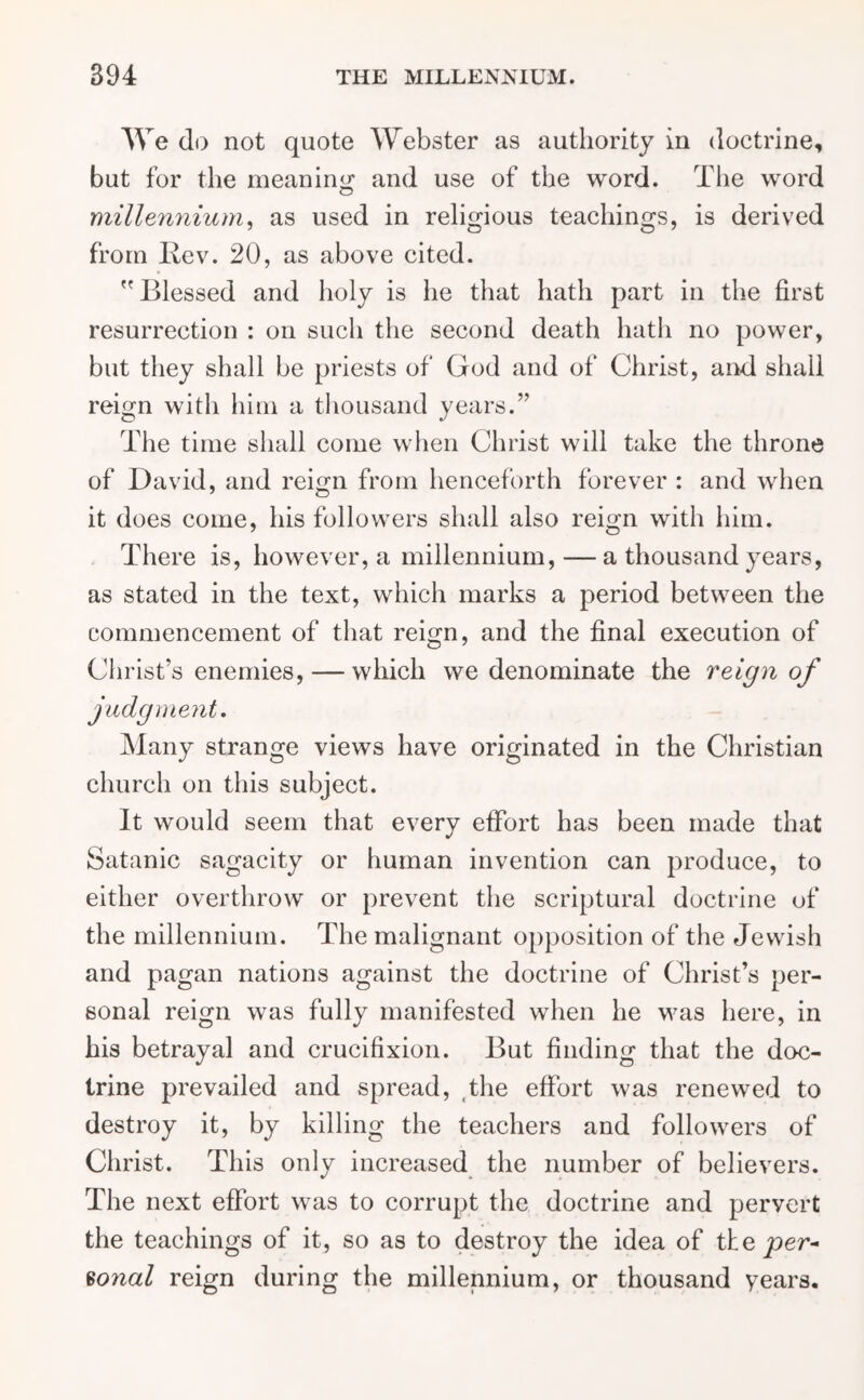 We do not quote Webster as authority in doctrine, but for the meaning and use of the word. The word millennium, as used in religious teachings, is derived from Rev. 20, as above cited. Blessed and holy is he that hath part in the first resurrection : on such the second death hath no power, but they shall be priests of God and of Christ, and shall reign with him a thousand years.” The time shall come when Christ will take the throne of David, and reign from henceforth forever : and when it does come, his followers shall also reign with him. There is, however, a millennium, — a thousand years, as stated in the text, which marks a period between the commencement of that reign, and the final execution of Christ’s enemies, — which we denominate the reign of judgment. Many strange views have originated in the Christian church on this subject. It would seem that every effort has been made that Satanic sagacity or human invention can produce, to either overthrow or prevent the scriptural doctrine of the millennium. The malignant opposition of the Jewish and pagan nations against the doctrine of Christ’s per- sonal reign was fully manifested when he was here, in his betrayal and crucifixion. But finding that the doc- trine prevailed and spread, ,the effort was renewed to destroy it, by killing the teachers and followers of Christ. This only increased the number of believers. The next effort was to corrupt the doctrine and pervert the teachings of it, so as to destroy the idea of tke per- sona/ reign during the millennium, or thousand years.