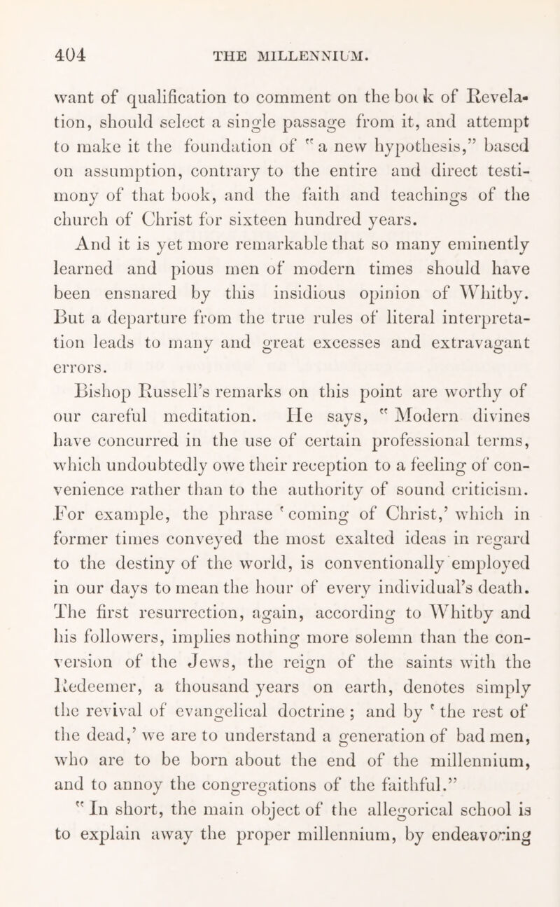 want of qualification to comment on the bo( k of Revela- tion, should select a single passage from it, and attempt to make it the foundation of r a new hypothesis,” based on assumption, contrary to the entire and direct testi- mony of that book, and the faith and teachings of the church of Christ for sixteen hundred years. And it is yet more remarkable that so many eminently learned and pious men of modern times should have been ensnared by this insidious opinion of Whitby. But a departure from the true rules of literal interpreta- tion leads to many and great excesses and extravagant errors. Bishop Russell’s remarks on this point are worthy of our careful meditation. He says,  Modern divines have concurred in the use of certain professional terms, which undoubtedly owe their reception to a feeling of con- venience rather than to the authority of sound criticism. .For example, the phrase ' coming of Christ,’which in former times conveyed the most exalted ideas in regard to the destiny of the world, is conventionally employed in our days to mean the hour of every individual’s death. The first resurrection, again, according to AVhitby and his followers, implies nothing more solemn than the con- version of the Jews, the rei°m of the saints with the Redeemer, a thousand years on earth, denotes simply the revival of evangelical doctrine ; and by ' the rest of the dead,’ we are to understand a generation of bad men, who are to be born about the end of the millennium, and to annoy the congregations of the faithful.”  In short, the main object of the allegorical school is to explain away the proper millennium, by endeavoring