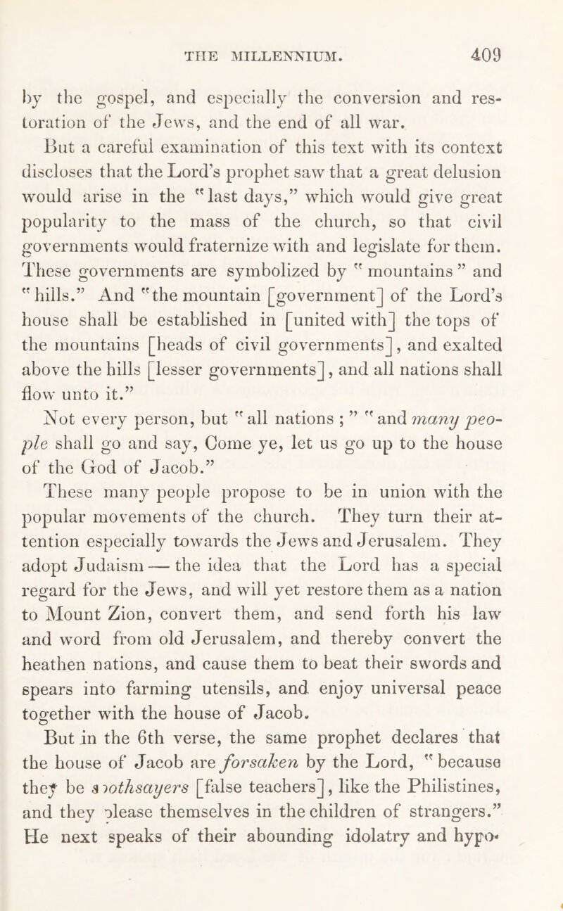 by the gospel, and especially the conversion and res- toration of the Jews, and the end of all war. But a careful examination of this text with its context discloses that the Lord’s prophet saw that a great delusion would arise in the last days,” which would give great popularity to the mass of the church, so that civil governments would fraternize with and legislate for them. These governments are symbolized by  mountains ” and hills.” And the mountain [government] of the Lord’s house shall be established in [united with] the tops of the mountains [heads of civil governments], and exalted above the hills [lesser governments], and all nations shall flow unto it.” Not every person, but  all nations ; ”  and many peo- ple shall go and say, Come ye, let us go up to the house of the God of Jacob.” These many people propose to be in union with the popular movements of the church. They turn their at- tention especially towards the Jews and Jerusalem. They adopt Judaism — the idea that the Lord has a special regard for the Jews, and will yet restore them as a nation to Mount Zion, convert them, and send forth his law and word from old Jerusalem, and thereby convert the heathen nations, and cause them to beat their swords and spears into farming utensils, and enjoy universal peace together with the house of Jacob. But in the 6th verse, the same prophet declares that the house of Jacob wee, forsaken by the Lord, because they be siothsayers [false teachers], like the Philistines, and they olease themselves in the children of strangers.” He next speaks of their abounding idolatry and hypo-