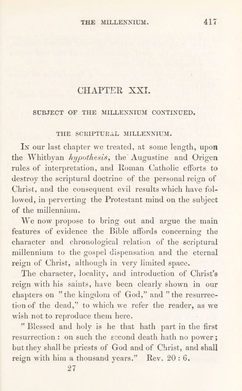 CHAPTER XXI. SUBJECT OF THE MILLENNIUM CONTINUED. THE SCRIPTURAL MILLENNIUM. In our last chapter we treated, at some length, upon the Whitby an hypothesis, the Augustine and Origen rules of interpretation, and Roman Catholic efforts to destroy the scriptural doctrine of the personal reign of Christ, and the consequent evil results which have fol- lowed, in perverting the Protestant mind on the subject of the millennium. We now propose to bring out and argue the main features of evidence the Bible affords concerning the character and chronological relation of the scriptural millennium to the gospel dispensation and the eternal reign of Christ, although in very limited space. The character, locality, and introduction of Christ’s reign with his saints, have been clearly shown in our chapters on the kingdom of God, and the resurrec- tion of the dead, to which we refer the reader, as we wish not to reproduce them here.  Blessed and holy is he that hath part in the first resurrection : on such the second death hath no power; but they shall be priests of God and of Christ, and shall reign with him a thousand years. Rev. 20 : 6. 27