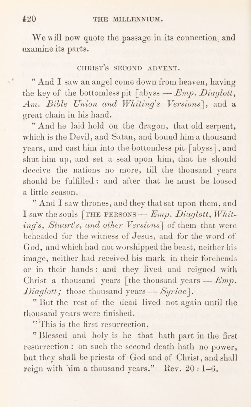 We w ill now quote the passage in its connection, and examine its parts. Christ’s second advent.  And I saw an angel come down from heaven, having o 7 O the key of the bottomless pit [abyss —Emp. Eiaglott, Am. Bible Union and Whiting's Versions], and a great chain in his hand.  And he laid hold on the dragon, that old serpent, which is the Devil, and Satan, and bound him a thousand years, and cast him into the bottomless pit [abyss], and shut him up, and set a seal upon him, that he should deceive the nations no more, till the thousand years should be fulfilled : and after that he must be loosed a little season.  And I saw thrones, and they that sat upon them, and I saw the souls [the persons — Emp. Eiaglott, Whit- ing's, Stuart's, and other Versions'] of them that were beheaded for the witness of Jesus, and for the word of God, and which had not worshipped the beast, neither his image, neither had received his mark in their foreheads or in their hands : and they lived and reigned with Christ a thousand years [the thousand years — Emp. Eiaglott; those thousand years — Syriac] .  But the rest of the dead lived not again until the thousand years were finished. This is the first resurrection. Blessed and holy is he that hath part in the first resurrection : on such the second death hath no power, but they shall be priests of God and of Christ, and shall reign with lira a thousand vears.” Rev. 20 : 1—0.