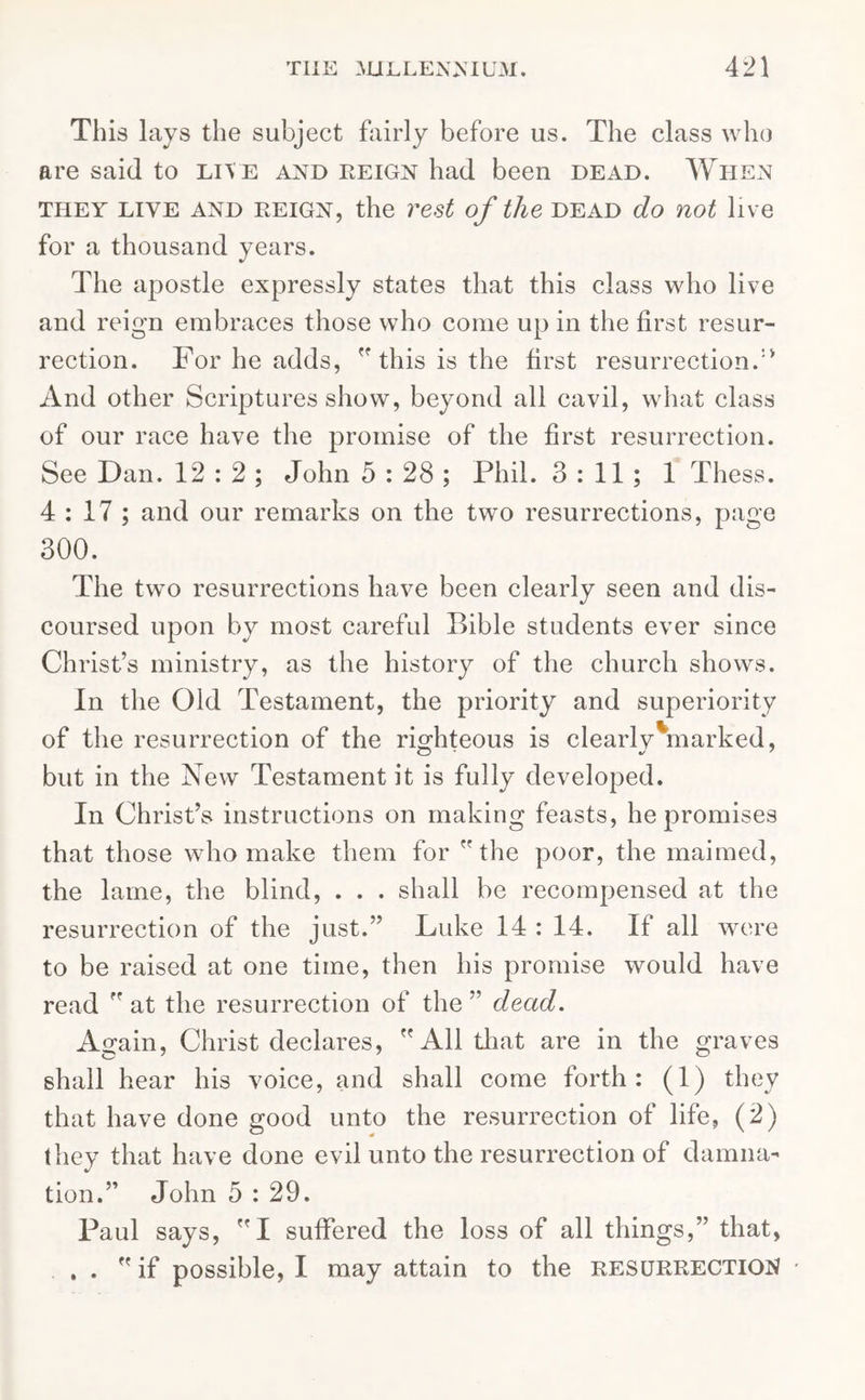 This lays the subject fairly before us. The class who are said to live and reign had been dead. When they live and reign, the rest of the dead do not live for a thousand years. The apostle expressly states that this class who live and reign embraces those who come up in the first resur- rection. For he adds,  this is the first resurrection.'* And other Scriptures show, beyond all cavil, what class of our race have the promise of the first resurrection. See Dan. 12 : 2 ; John 5 : 28 ; Phil. 3:11; 1 Thess. 4 : 17 ; and our remarks on the two resurrections, page 300. The two resurrections have been clearly seen and dis- coursed upon by most careful Bible students ever since Christ’s ministry, as the history of the church shows. In the Old Testament, the priority and superiority of the resurrection of the righteous is clearly marked, but in the New Testament it is fully developed. In Christ’s instructions on making feasts, he promises that those who make them for the poor, the maimed, the lame, the blind, . . . shall be recompensed at the resurrection of the just.” Luke 14 : 14. If all were to be raised at one time, then his promise would have read  at the resurrection of the ” dead. Again, Christ declares, All that are in the graves shall hear his voice, and shall come forth: (1) they that have done good unto the resurrection of life, (2) they that have done evil unto the resurrection of damna- tion.” John 5:29. Paul says, I suffered the loss of all things,” that, . . if possible, I may attain to the resurrection •