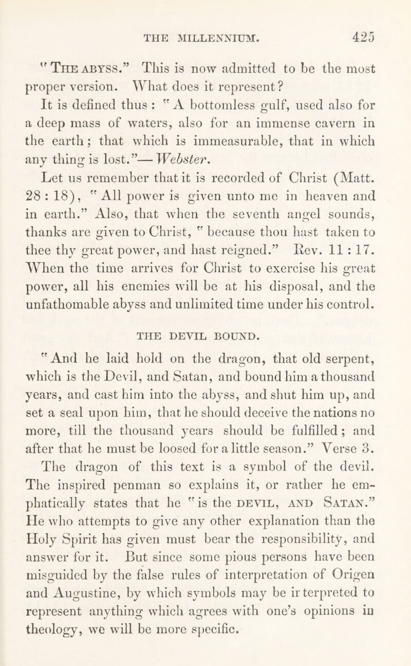 The abyss.” This is now admitted to be the most proper version. What does it represent? It is defined thus :  A bottomless gulf, used also for a deep mass of waters, also for an immense cavern in the earth; that which is immeasurable, that in which any thing is lost.”—Webster. Let us remember that it is recorded of Christ (Matt. 28 : 18),  All power is given unto me in heaven and in earth.” Also, that when the seventh angel sounds, thanks are given to Christ,  because thou hast taken to thee thy great power, and hast reigned.” Lev. 11 : 17. When the time arrives for Christ to exercise his great power, all his enemies will be at his disposal, and the unfathomable abyss and unlimited time under his control. THE DEVIL BOUND. And he laid hold on the dragon, that old serpent, which is the Devil, and Satan, and bound him a thousand years, and cast him into the abyss, and shut him up, and set a seal upon him, that he should deceive the nations no more, till the thousand years should be fulfilled ; and after that he must be loosed for a little season.” Verse 3. The dragon of this text is a symbol of the devil. The inspired penman so explains it, or rather he em- phatically states that he is the devil, and Satan.” He who attempts to give any other explanation than the Holy Spirit has given must bear the responsibility, and answer for it. But since some pious persons have been misguided by the false rules of interpretation of Origen and Augustine, by which symbols may be irterpreted to represent anything which agrees with one’s opinions in theology, we will be more specific.