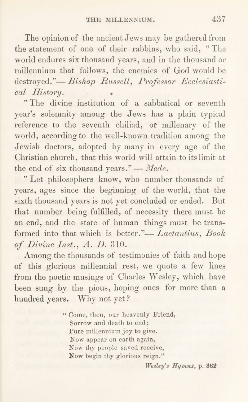 The opinion of the ancient Jews may be gathered from the statement of one of their rabbins, who said, The world endures six thousand years, and in the thousand or millennium that follows, the enemies of God would be destroyed.’’—Bishop Bussell, Professor Ecclesiasti- cal History. .  The divine institution of a sabbatical or seventh year’s solemnity among the Jews has a plain typical reference to the seventh chiliad, of millenary of the world, according to the well-known tradition amonsf the Jewish doctors, adopted by many in every age of the Christian church, that this world will attain to its limit at the end of six thousand years.” — JSlede.  Let philosophers know, who number thousands of years, ages since the beginning of the world, that the sixth thousand years is not yet concluded or ended. But that number being fulfilled, of necessity there must be an end, and the state of human things must be trans- formed into that which is better.”-— Lactantius, Booh of Divine Inst., A. D. 310. Among the thousands of testimonies of faith and hope of this glorious millennial rest, we quote a few lines from the poetic musings of Charles Wesley, which have been sung by the pious, hoping ones for more than a hundred years. Why not yet? “ Come, then, our heavenly Friend, Sorrow and death to end; Pure millennium joy to give. Now appear on earth again, Now thy people saved receive, Now begin thy glorious reign.” Wesley's Hymns, p. 862